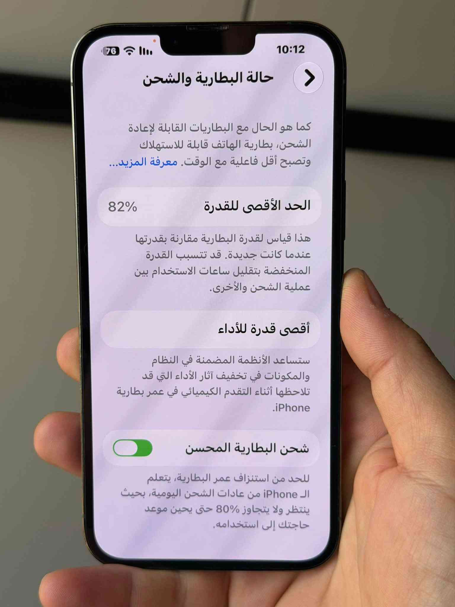 السلام عليكم 13 بروماكس شرق أوسط عربي ماسترر، (كارتونة مطابقة)
العنوان مدينة الصدر..
السعر :750
***********

نص مكتوب في الصور:
- 10:12 76 حالة البطارية والشحن كما هو الحال مع البطاريات القابلة لإعادة الشحن، بطارية الهاتف قابلة للاستهلاك وتصبح أقل فاعلية مع الوقت. معرفة المزيد... الحد الأقصى للقدرة 82% هذا قياس لقدرة البطارية مقارنة بقدرتها عندما كانت جديدة. قد تتسبب القدرة المنخفضة بتقليل ساعات الاستخدام بين عملية الشحن والأخرى. أقصى قدرة للأداء ستساعد الأنظمة المضمنة في النظام والمكونات في تخفيف آثار الأداء التي قد تلاحظها أثناء التقدم الكيميائي في عمر بطارية iPhone. شحن البطارية المحسن للحد من استنزاف عمر البطارية، يتعلم الـ iPhone من عادات الشحن اليومية، بحيث ينتظر ولا يتجاوز 80% حتى يحيين موعد حاجتك إلى استخدامه.