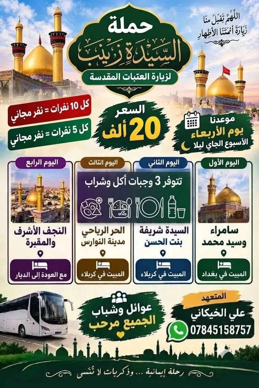 ختار رحلتك ويانه حجز مفتوح نطلاق يوم ربعاء بليل كل 10 نفرات نفر مجاني وكل 5 نفرات نفر  برنامج ثاني 3يام سعر 13الف حجز ***********

نص مكتوب في الصور:
- منشور علي ال جابر رحلة إيمانية ... وذكريات لا تنسى حملة السيدة زينب (عليها السلام) اليوم الأول النجف الأشرف المبيت في كربلاء المقدسة اليوم الثاني الحر الرياحي نوراس المبيت في كربلاء المقدسة اليوم الثالث العلوية الشريفة العودة سعر الرحلة: 13,000 دينار فقط المتعهد: علي خيكاني للحجز والاستفسار: *********** موعد الرحلة: يوم الأربعاء ليلاً أهلاً وسهلاً بالجميع
- اللَّهُمَّ تَقَبَّلْ مِنَّا زِيَارَةَ أَئِمَّتِنَا الأَطْهَارِ
- حملة السَّيِّدَةَ زَيْنَب
- لزيارة العتبات المقدسة
- كل 10 نفرات = نفر مجاني
- كل 5 نفرات = نفر مجاني
- السعر 20 ألف
- موعدنا يوم الأربعاء الأسبوع الجاي ليلا
- اليوم الأول
- اليوم الثاني
- اليوم الثالث
- اليوم الرابع
- تتوفر 3 وجبات أكل وشراب
- سامراء وسيد محمد
- المبيت في بغداد
- السيدة شريفة بنت الحسن
- المبيت في كربلاء
- الحر الرياحي مدينة النوارس
- النجف الأشرف والمقبرة
- مع العودة إلى الديار
- عوائل وشباب الجميع مرحب
- المتعهد علي الخيكاني
- ***********
- رحلة إيمانية ... وذكريات لا تُنْسى