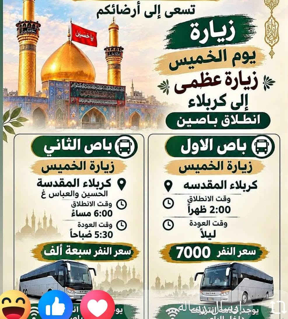 احجز مقعدك الان
للحجز والاستفسار الاتصال
***********
***********

نص مكتوب في الصور:
- زيارة سيد يوشع ع الأهوار الجبايش المصادف يوم السبت 2026/9/26 *********** سعر النفر مرجع 12,000 ألف سعر النفر مع الزورق والغداء (سمك شوي) 25,000 ألف مكونات الغذاء سمك شوي لبن زبادي دبس الرمان ماء خبز تنوري ليمون طماطة وبصل التمرو بعد السمك يوجد واتساب سارع بالحجز مكان التجمع الجمهوري قرب
- سفرة ترفيهية يوم الجمعه 9/25 باص اول إلى بغداد الكاظميه الجزيرة السياحيه مخابز باب الاغا سويلاكم الاوقات علمود حرارة الجو وقت الانطلاق 7:30 صباحاً العودة 8:30 ليلاً سعر النفر 10,000 دينار
- عالم الحملات في الديوانية حملة ام البنين الكبرى مثل الطبيب الاخصائي تشخيص الوقت المريح اهم شي المسافر راضي سامراء خدمة انترنيت مجاني داخل الباص سارع شمتاني زيارة يوم الجمعة 2026/9/25 مخايز باب الأغا الكاظميه سيد محمد سامراء وقت الانطلاق 12:30 فجراً العودة نفس يوم الجمعه سعر النفر 14 الف + الف زيارة ابراهيم ماك الاشتر التجمع قرب جامع الحكيم ووجبة ريوك مجاني من الحمله ووجبة غداء داخل مضيف العتبه
- تسعى إلى أرضائكم زيارة يوم الخميس زيارة عظمى إلى كربلاء انطلاق باصين باص الثاني زيارة الخميس كربلاء المقدسة الحسين والعباس غ وقت الانطلاق 6:00 مساءً وقت العودة 5:30 صباحاً سعر النفر سبعة ألف باص الاول زيارة الخميس كربلاء المقدسه وقت الانطلاق 2:00 ظهراً وقت العودة ليلاً سعر النفر 7000 يوجد خدمة انترنت واي فاي