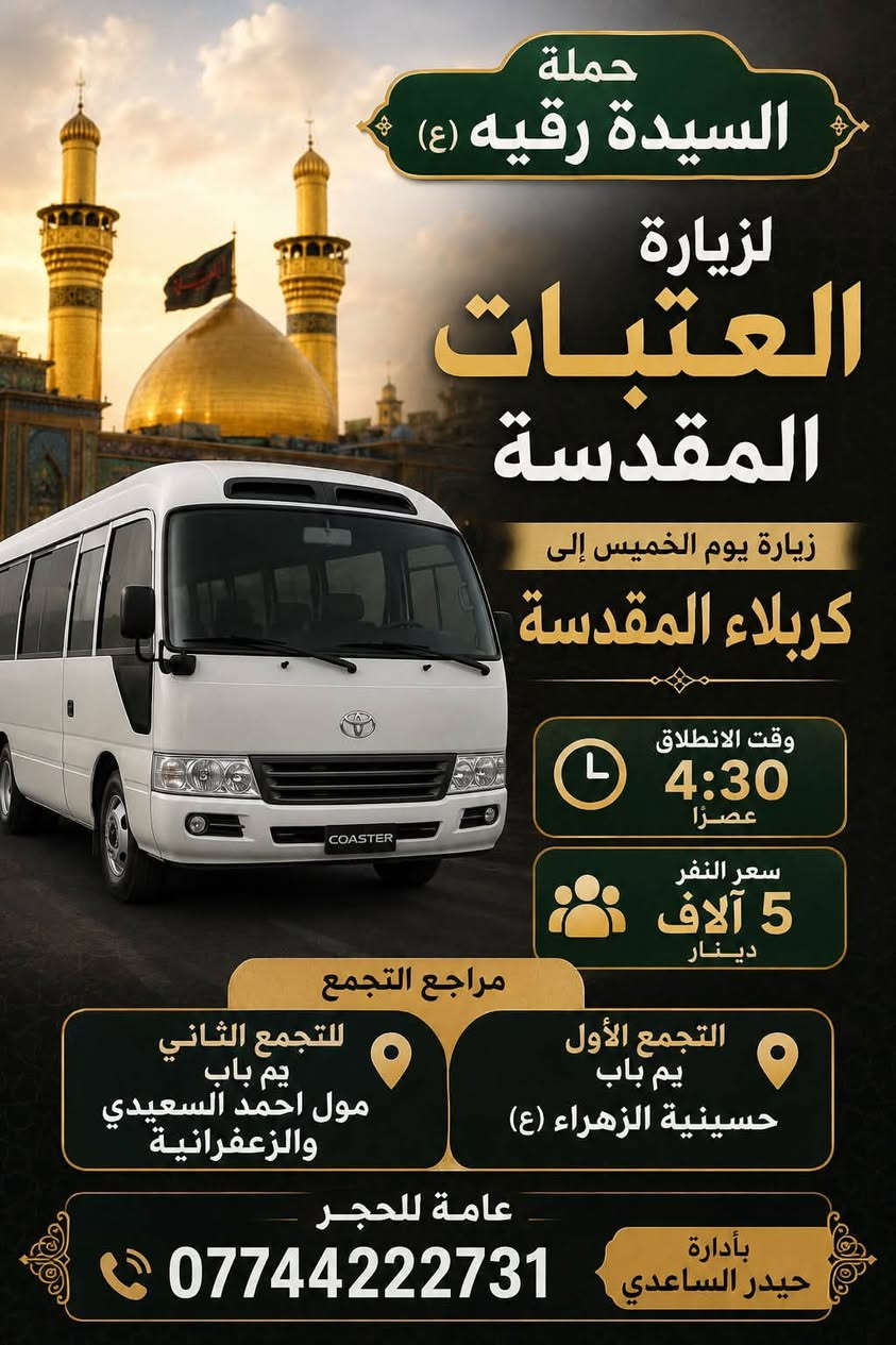 لا توجد تفاصيل

نص مكتوب في الصور:
- تعلن حملة السيدة رقية (ع) زيارة يوم الجمعة إلى حي يوسف وكرز الدين وقت الانطلاق الساعة 5:00 فجراً سعر النفر 8,000 دينار مرجع التجمع باب حسينية الزهراء دور الشرطة وزعفرانية عامة للحجز *********** العدد محدود رجاء الحجز قبل الموعد إضافة كوستر
- حملة السيدة رقية (ع) زيارة النجف الأشرف يوم الخميس موعد الزيارة 8:30 مساءً وقت الانطلاق 7,000 دينار سعر النفر أماكن التجمع التجمع الأول: باب حسينية الزهراء دور الشرطة التجمع الثاني: مول أحمد السعيدي للحجز والاستفسار كوستر الرحلة للحجز *********** بإدارة حيدر الساعدي زيارة مقبولة إن شاء الله أهلاً وسهلاً بكم
- حملة
- السيدة رقيه (ع)
- لزيارة
- العتبات
- المقدسة
- زيارة يوم الخميس إلى
- كربلاء المقدسة
- وقت الانطلاق
- 4:30
- عصراً
- سعر النفر
- 5 آلاف
- دينار
- مراجع التجمع
- التجمع الأول
- يم باب
- حسينية الزهراء (ع)
- للجمع الثاني
- مول احمد السعيدي
- والزعفرانية
- عامة للحجر
- ***********
- بأدارة
- حيدر الساعدي
