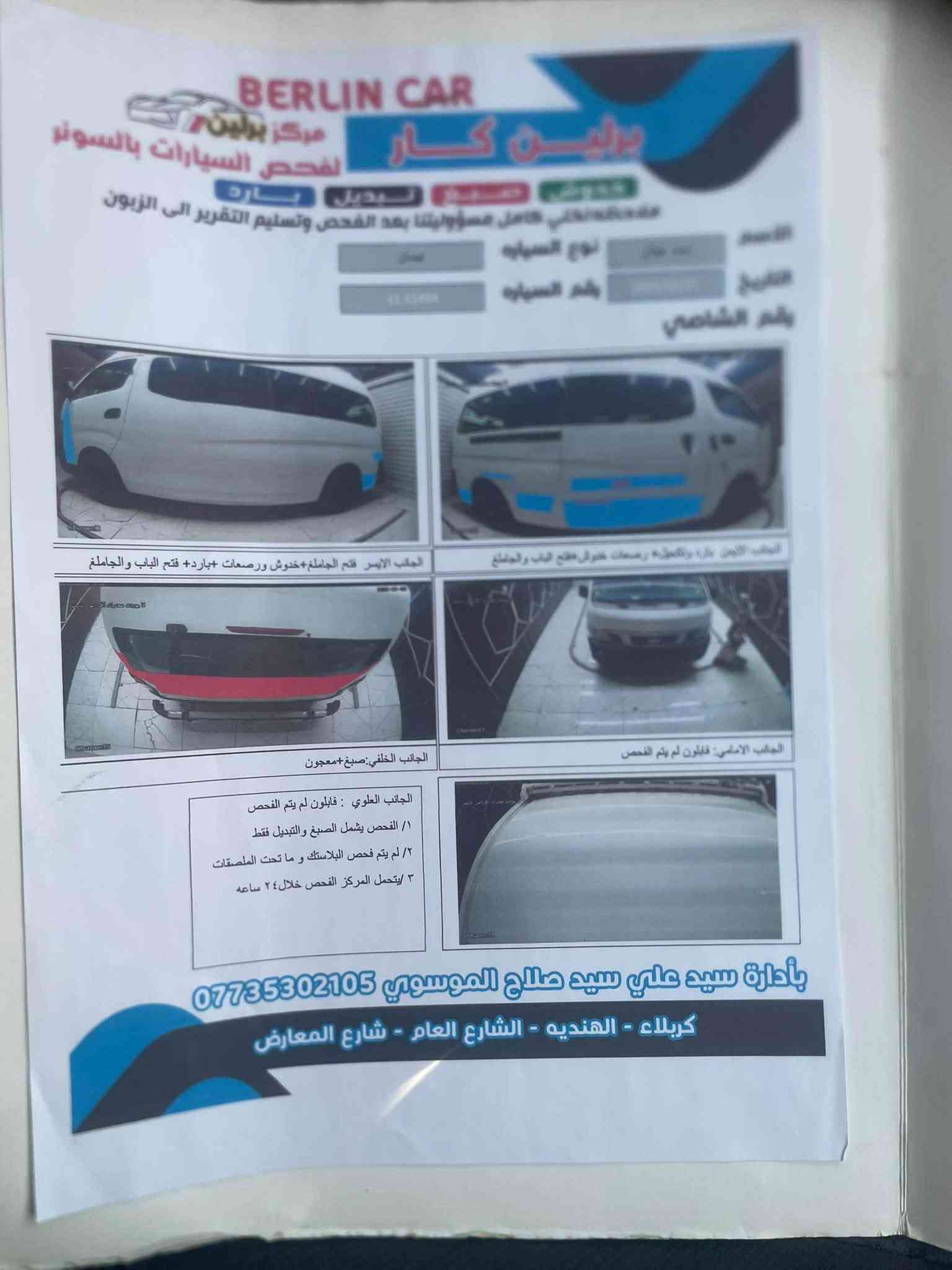 سلام عليكم نيسان 14 هاذ سونار كدام العين مكينه كير اكسن كفاله تبريد شغال محور  مكان بغداد رقم انتصال *********** رصيد وتساب

نص مكتوب في الصور:
- BERLIN CAR
- مركز برلين لفحص السيارات بالسونار
- خدوش صبغ تبديل بارد
- مفحصه نخلي كامل مسؤوليتنا بعد الفحص وتسليم التقرير الى الزبون
- الاسم
- التاريخ
- رقم الشاصي
- نوع السياره
- رقم السياره
- الجانب الايسر: فتح الجاملغ+خدوش ورصعات +بارد+ فتح الباب والجاملغ
- الجانب الايمن: بارد والتجليخ رسمات خدوش فتح الباب والجاملغ
- الجانب الخلفي:صبغ+معجون
- الجانب الامامي: فابلون لم يتم الفحص
- الجانب العلوي : فابلون لم يتم الفحص
- ١/ الفحص يشمل الصبغ والتبديل فقط
- ٢/ لم يتم فحص البلاستك و ما تحت الملصقات
- ٣ / يتحمل المركز الفحص خلال ٢٤ ساعه
- بأدارة سيد علي سيد صلاح الموسوي ***********
- كربلاء - الهنديه - الشارع العام - شارع المعارض