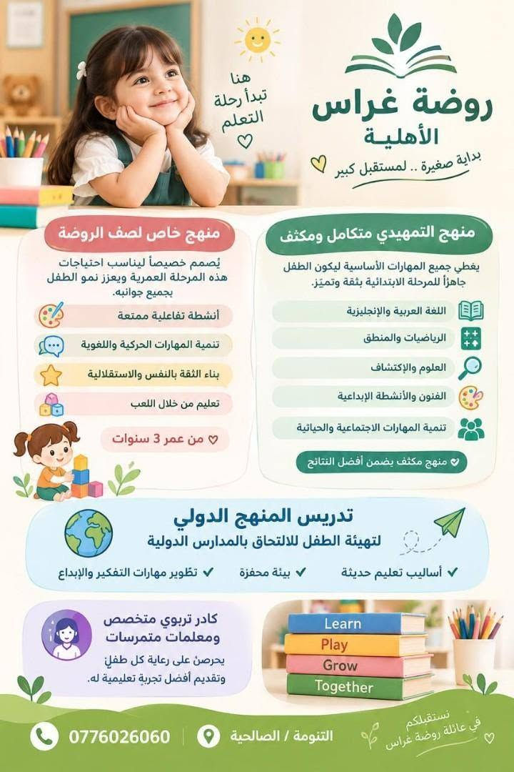 لا توجد تفاصيل

نص مكتوب في الصور:
- متوفر الآن النقل في روضة غراس حرصا على راحة أطفالكم وسلامتهم نوفر خدمة نقل مريحة ومكيفرة مع متابعة واهتمام بأطفالنا من وإلى الروضة مكيف وبارد روضة غراس الأهلية بغرس الصغير.. نبني المستقبل مقاعد مريحة ومجهزة وجود مشرفة مرافقة سائقون مؤهلون أمان وسلامة للحجز والاستفسار تواصلوا معنا *********** روضة غراس الأهلية التتومة / الصالحية معاً.. نحو مستقبل أجمل لأطفالنا
- روضة غراس الأهلية بداية صغيرة .. لمستقبل كبير هنا تبدأ رحلة التعلم منهج خاص لصف الروضة يُصمم خصيصاً ليناسب احتياجات هذه المرحلة العمرية ويعزز نمو الطفل بجميع جوانبه. أنشطة تفاعلية ممتعة تنمية المهارات الحركية واللغوية بناء الثقة بالنفس والاستقلالية تعليم من خلال اللعب من عمر 3 سنوات منهج التمهيدي متكامل ومكثف يغطي جميع المهارات الأساسية ليكون الطفل جاهزاً للمرحلة الابتدائية بثقة وتميز. اللغة العربية والإنجليزية الرياضيات والمنطق العلوم والإكتشاف الفنون والأنشطة الإبداعية تنمية المهارات الاجتماعية والحياتية منهج مكثف يضمن أفضل النتائج تدريس المنهج الدولي لتهيئة الطفل للالتحاق بالمدارس الدولية أساليب تعليم حديثة بيئة محفزة تطوير مهارات التفكير والإبداع كادر تربوي متخصص ومعلمات متمرسات يحرصن على رعاية كل طفل وتقديم أفضل تجربة تعليمية له. Learn Play Grow Together نستقبلكم في عائلة روضة غراس التنومة / الصالحية 0776026060
