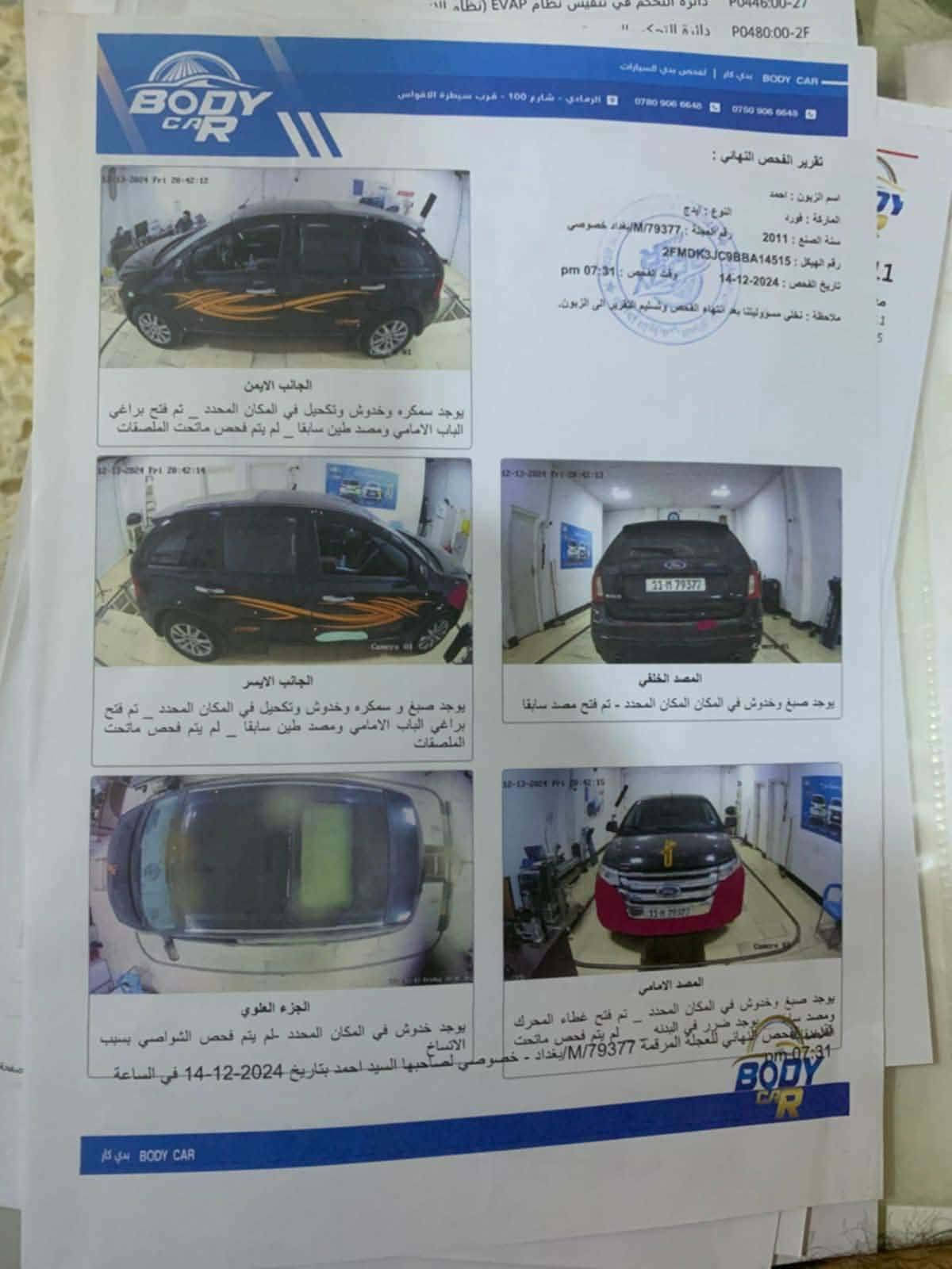 السلام عليكم مراوس فقط فورد ايدج 2011 بيها نواقص شويه رقم بغداد سونار مرفق مكاني نجف ***********

نص مكتوب في الصور:
- P0446:00-27 P0480:00-2F BODY CAR بوي كار | لفحص بدن السيارات 📭 الرمادي - شارع 100 - قرب سيطرة الاقواس ☎️ *********** 📞 *********** ✉️ تقرير الفحص النهائي : اسم الزبون : احمد النوع : ايدج الماركة : فورد رقم العجلة : M/79377/بغداد خصوصي سنة الصنع : 2011 رقم الهيكل : 2FMDK3JC98BA14515 وقت الفحص : 07:31 pm تاريخ الفحص : 2024-12-14 ملاحظة : نخلي مسؤوليتنا بعد انتهاء الفحص وتسليم التقرير الى الزبون. 12-13-2024 Fri 20:42:12 الجانب الايمن يوجد سمكره وخروش وتكحيل في المكان المحدد _ تم فتح براغي الباب الامامي ومصد طين سابقا _ لم يتم فحص ماتحت الملصقات 12-13-2024 Fri 20:42:12 12-13-2024 Fri 20:42:13 الجانب الايسر يوجد صبغ و سمكره وخروش وتكحيل في المكان المحدد _ تم فتح براغي الباب الامامي ومصد طين سابقا _ لم يتم فحص ماتحت الملصقات المصد الخلفي يوجد صبغ وخدوش في المكان المحدد - تم فتح مصد سابقا 12-13-2024 Fri 20:42:15 الجزء العلوي يوجد خدوش في المكان المحدد - لم يتم فحص الشواصي بسبب الاتساخ المصد الامامي يوجد صبغ وخدوش في المكان المحدد _ تم فتح غطاء المحرك ومصد سابقا _ يوجد ضرر في البدنه _ لم يتم فحص ماتحت الملصقات اقلشنا الفحص النهائي للعجلة المرقمة M/79377/بغداد - خصوصي لصاحبها السيد احمد بتاريخ 2024-12-14 في الساعة pm-07:31 BODY CAR بوي كار