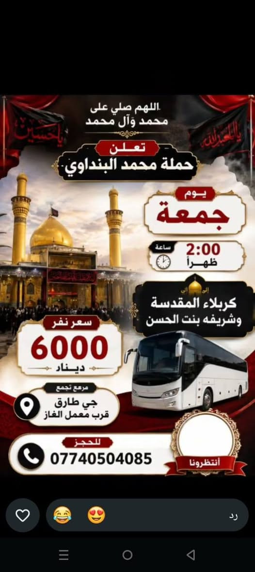 لا توجد تفاصيل

نص مكتوب في الصور:
- السلام على الحسين
- يا حسين
- تعلن
- حمله
- محمد البنداوي
- زيارة إلى
- كربلاء المقدسة
- سعر النفر
- 5000 دينار
- الساعة
- 12 ونص ظهراً
- يوم
- الخميس
- مرجع التجمع
- حي طارق قرب معمل الغاز
- للججز والاستفسار
- ***********
- بِسْمِ اللَّهِ الرَّحْمَٰنِ الرَّحِيمِ
- حمله محمد البنداوي
- اهالي حي طارق
- الزياره إلى
- سامرّاء
- و سيد محمد سبع الدجيل
- كل يوم جمعة
- الساعة الواحده ظهراً
- سعر النفر 5000
- مرجع التجمع قرب معمل الغاز
- للحجز
- اللهم صلي على محمد وآل محمد تعلن حملة محمد البنداوي يوم جمعة 2:00 ظهراً إلى كربلاء المقدسة وشريفه بنت الحسن سعر نفر 6000 دينار مرجع تجمع جي طارق قرب معمل الغاز للحجز *********** أنتظرونا رد
- اللهم صل على محمد و آل محمد حملة محمد البنداوي النجف الأشرف زيارتنا الى النجف الأشرف يوم الخميس الساعة 10 ليلا سعر النفر : 6000 مرجع للحجز : محمد ***********