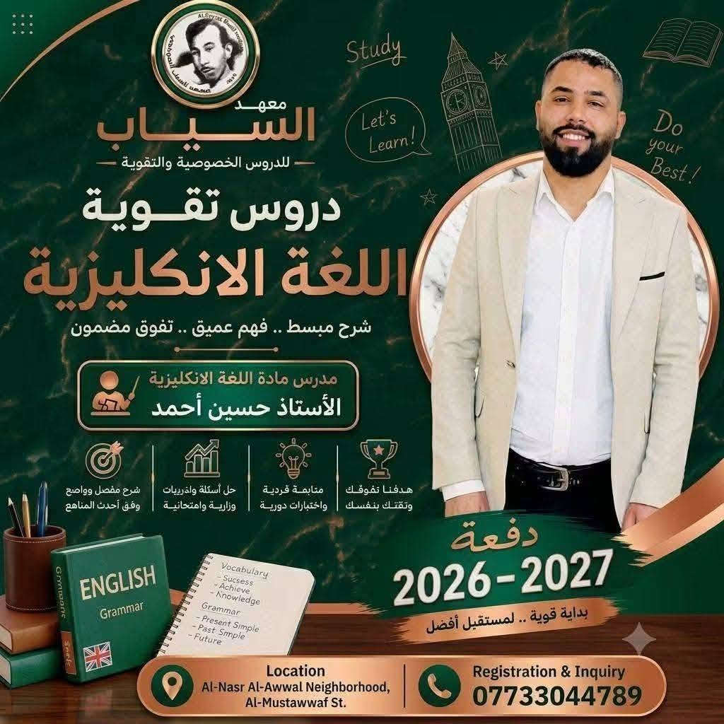 المعدل العالي يبدأ من.. معهد السيّاب لدروس التقوية 
يعلن عن استمرار التسجيل في الدورات المركّزة والشاملة لكافة المواد وبإشراف نخبة من أفضل الأساتذة المتخصصين الكفاء الكرام.
​✨ المراحل المشمولة بالدورات:
​🔴 الثالث متوسط والسادس الإعدادي:
​كافه الفروع (علمي - أدبي).
​(بنين - بنات).
​خريجي (الخارجي - الصناعة - التجارة - المهني).
​🔵 المرحلة الابتدائية:
​متوفر بنظام الحقيبة 👜 ونظام الكتاب الواحد 📕.
​📍 العنوان:
​بغداد – حي النصر الأولى
شارع المستوصف (شارع مأكولات حسين أبو التيا) – الشارع السادس - مقابل أسواق أبو مصطفى (بناية روضة جنات الغدير الأهلية).
​📞 للتسجيل والاستفسار (اتصال أو واتساب):
​📱 ***********  | ☎️ ***********
⏳ أوقات التواجد: يومياً من الساعة 3:00 عصراً إلى 7:00 مساءً.
​#نجاحكم_معنا_مضمون 💯

نص مكتوب في الصور:
- معهد السياب حقق نسبة نجاح 100% 0773166580 العنوان *********** حي النصر شارع المستوصف
- Study Let's Learn! Do your Best! معهد السياب للدروس الخصوصية والتقوية دروس تقوية اللغة الانكليزية شرح مبسط .. فهم عميق .. تفوق مضمون مدرس مادة اللغة الانكليزية الأستاذ حسين أحمد شرح مفصل وواضح وفق أحدث المناهج حل أسئلة واختبريات وزارية وامتحانية متابعة فردية واختبارات دورية هدفنا تفوقك وتقتك بنفسك دفعة 2026-2027 بداية قوية .. لمستقبل أفضل Location Al-Nasr Al-Awwal Neighborhood, Al-Mustawwaf St. Registration & Inquiry ***********
- معهد السياب للدروس الخصوصية والتقوية دروس تقوية الرياضيات شرح مبسط .. فهم عميق .. تفوق مضمون مدرس مادة الرياضيات الأستاذ حسين حمدان شرح مفصل وواضح وفق أحدث المناهج حل أسئلة وتدريبات وزارية وامتحانية متابعة فردية واختبارات دورية هدفنا تفوقك وثقتك بنفسك دفعة 2026-2027 بداية قوية .. لمستقبل أفضل الموقع: حي النصر الاولى - شارع المستوصف للأستفسار والتسجيل: ***********
- للسادس الاعدادي ضمان الدرجة الكاملة في الاحياء 100% الاستاذة تبارك غالي هندسة وراثية وتقنيات احيائية معهد السياب الاهلي
- معهد السياب للدروس الخصوصية والتقوية دروس تقوية الفيزياء شرح مبسط .. فهم عميق .. تفوق مضمون مدرس مادة الفيزياء الأستاذ حيدر العكيلي شرح مفصل وواضح وفق أحدث المناهج حل أسئلة وتدريبات وزارية وامتحانية متابعة فردية واختبارات دورية هدفنا تفوقك وثقتك بنفسك دفعة 2026-2027 بداية قوية .. لمستقبل أفضل الموقع: حي النصر الأولى شارع المستوصف للأستفسار والتسجيل: ***********