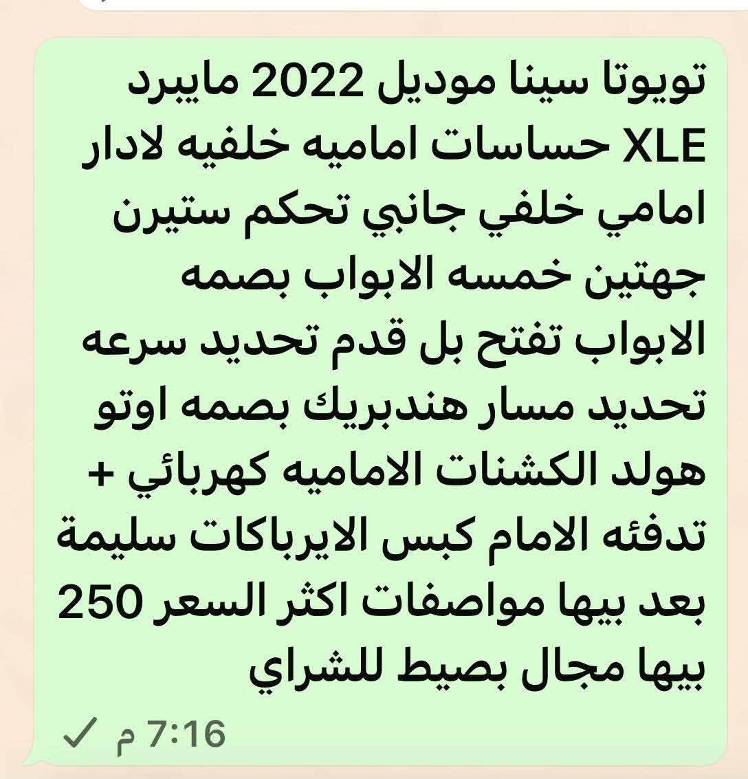 تيوتا سينا 2022 xle تفاصيل داخل المنشور. السعر 220 وبيها مجال استفسار ***********

نص مكتوب في الصور:
- رد
- تويوتا سينا موديل 2022 مايبيرد XLE حساسات اماميه خلفيه لادار امامي خلفي جانبي تحكم ستيرن جهتين خمسه الابواب بصمه الابواب تفتح بل قدم تحديد سرعه تحديد مسار هندبريك بصمه اوتو هولد الكشنات الاماميه كهربائي + تدفئه الامام كبس الايرباكات سليمة بعد بيها مواصفات اكثر السعر 250 بيها مجال بصيط للشراي 7:16 م