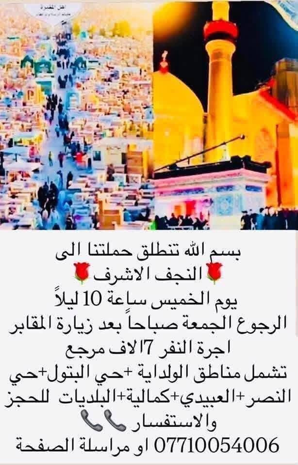 لا توجد تفاصيل

نص مكتوب في الصور:
- بسم الله تنطلق حملتنا يوم الاربعاء الساعة 3 الظهر الى الامام الكاضم ع اجرة النفر 2 الفين الاف مرجع تشمل مناطق الولداية + حي البتول+ حي النصر+عبيدي+كمالية+البلديات للحجز والاستفسار الاتصال *********** او مراسلة الصفحة + واتساب
- بسم الله تنطلق حملتنا الى النجف الاشرف يوم الخميس ساعة 10 ليلاً الرجوع الجمعة صباحاً بعد زيارة المقابر اجرة النفر 7الاف مرجع تشمل مناطق الولداية +حي البتول+ حي النصر +العبيدي+كمالية+البلديات للحجز والاستفسار *********** او مراسلة الصفحة
- بسم الله تنطلق حملتنا يوم الخميس الساعة 8:00 ليلا الى كربلاء المقدسة اجرة النفر 15 الاف مرجع الرجوع وره صلاه الصبح احجز والسيارة تجيك الى منطقتك تشمل الولداية حي النصر حي البتول/العبيدي/الكمالية/البلديات للحجز والاستفسار صاحب الحملة ***********
