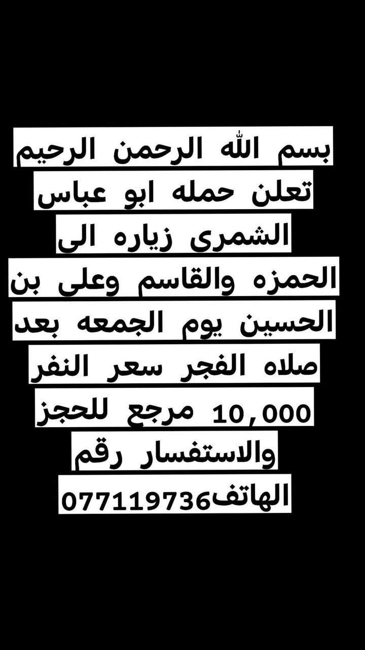 لا توجد تفاصيل

نص مكتوب في الصور:
- بسم الله الرحمن الرحيم تعلن حمله ابو عباس الشمري زياره الى حا يوسف وكرز الدين يوم الخميس الساعه 4:00 عصرا والمبيت فى حايوسف سعر النفر 10,000 مرجع للحجز والاستفسار رقم الهاتف***********
- بسم الله الرحمن الرحيم تعلن حمله ابو عباس الشمری زیاره الى الحمزه والقاسم وعلى بن الحسين يوم الجمعه بعد صلاه الفجر سعر النفر 10,000 مرجع للحجز والاستفسار رقم الهاتف 077119736