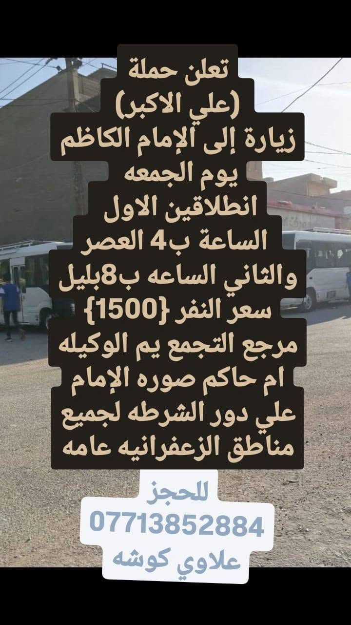 لا توجد تفاصيل

نص مكتوب في الصور:
- تعلن حملة (علي الاكبر) زيارة إلى كربلاء المقدسة يوم الجمعة انطلاقين الاول الساعة ب4 العصر والثاني الساعه ب8بليل سعر النفر {4} مرجع التجمع يم الوكيله ام حاكم صوره الإمام علي دور الشرطه لجميع مناطق الزعفرانيه عامه للحجز *********** علاوي كوشه
- تعلن حملة (علي الاكبر) زيارة إلى كربلاء المقدسة وشريفه بنت الإمام الحسن وعلي بن الحسين يوم الجمعة الساعة ب4 العصر سعر النفر {6} مرجع التجمع يم الوكيله ام حاكم صوره الإمام علي دور الشرطه لجميع مناطق الزعفرانيه عامه للحجز *********** علاوي كوشه
- تعلن حملة (علي الاكبر) زيارة إلى الإمام الكاظم يوم الجمعه انطلاقين الاول الساعة ب4 العصر والثاني الساعه ب8بليل سعر النفر {1500} مرجع التجمع يم الوكيله ام حاكم صوره الإمام علي دور الشرطه لجميع مناطق الزعفرانيه عامه للحجز *********** علاوي كوشه