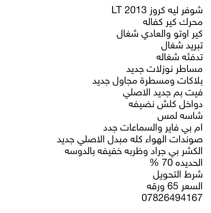 شوفرليه كروز موديل 2013
LT
محرك كير كفاله 
التيبرو شغال 1/1
الكير الاوتو والعادي شغال
التبريد شغال ثلج
التدفئه شغاله
مجاول وبلكات جديد
مسطرة نوزلات جدد
فيت بم جديد الاصلي
صوندات الهواء تم تبديلهن بصودنات اصليه 
الحداديه ينرادلها صيانه
الكشر شوف العين مابيها اي حادث 
غرفتها كلش نضيفه
شرط التحويل راعيه موجود بالبصره
العنوان البصره الابله
***********
