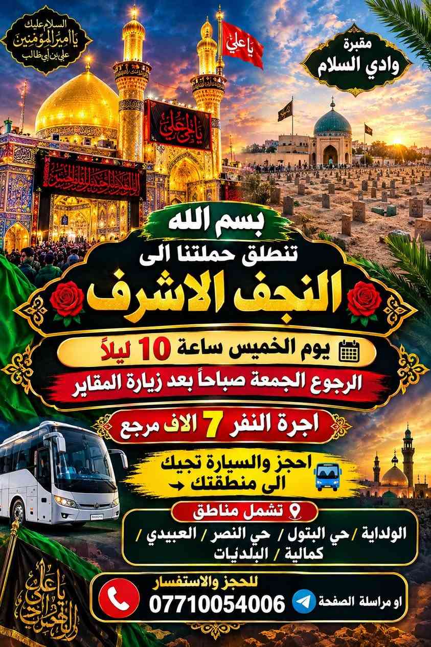لا توجد تفاصيل

نص مكتوب في الصور:
- بسم الله كربلاء المقدسة تنطلق حملتنا يوم الخميس الساعة 8:00 ليلاً الى كربلاء المقدسة أجرة النفر 6 الاف مرجع الرجوع وره صلاه الصبح احجز والسيارة تجيك الى منطقتك تشمل مناطق الولداية / حي النصر / حي البتول / العبيدي / الكمالية / البلديات للحجز والاستفسار صاحب الحملة ***********
- السلام عليك يا أمير المؤمنين علي بن أبي طالب مقبرة وادي السلام يا علي بسم الله تنطلق حملتنا الى النجف الاشرف يوم الخميس ساعة 10 ليلاً الرجوع الجمعة صباحاً بعد زيارة المقاير اجرة النفر 7 الاف مرجع احجز والسيارة تجيك الى منطقتك تشمل مناطق الولداية / حي البتول / حي النصر / العبيدي / كمالية / البلديات للحجز والاستفسار *********** او مراسلة الصفحة
- يا حسين اللهم صل على محمد وآل محمد السلام عليك شريفة بنت الحسن السلام عليك يا ابا عبد الله الحسين بسم الله تنطلق حملتنا يوم الجمعة الساعة 2 الظهر الى شريفة بنت الحسن وكربلاء المقدسة أجرة النفر 7 آلاف مرجع الرجوع ليلا احجز والسيارة تجيك الى منطقتك تشمل مناطق الولداية / حي النصر / حي البتول / العبيدي / الكمالية / البلديات للحجز والإستفسار صاحب الحملة ***********