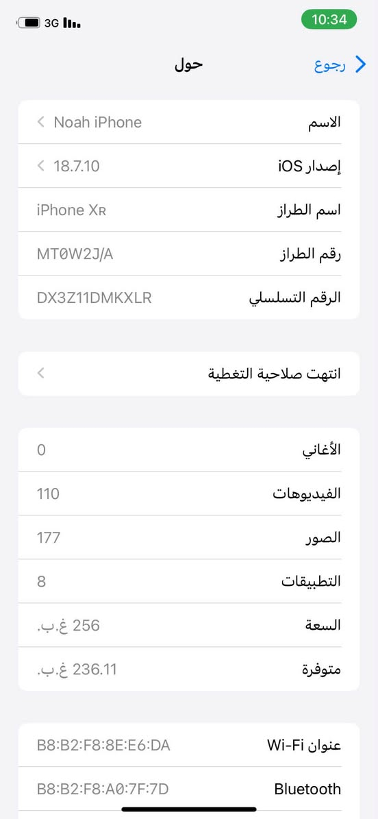 XR للبيع
ذاكره 256 بطاريه مبدله نوعيه كلش ممتازه الباقي كله بلاد وشغال فيس ايدي شغال لون ابيض مميز وبي هذا الكسر بلشاشه مع العلم الشاشه بلادي الجهاز ياباني السعر 175 وبي مجال  للاستفسار ***********

نص مكتوب في الصور:
- 3G 10:34
- حول
- رجوع
- الاسم
- Noah iPhone
- إصدار iOS
- 18.7.10
- اسم الطراز
- iPhone XR
- رقم الطراز
- MT0W2J/A
- الرقم التسلسلي
- DX3Z11DMKXLR
- انتهت صلاحية التغطية
- الأغاني
- 0
- الفيديوهات
- 110
- الصور
- 177
- التطبيقات
- 8
- السعة
- 256 غ.ب.
- متوفرة
- 236.11 غ.ب.
- عنوان Wi-Fi
- B8:B2:F8:8E:E6:DA
- Bluetooth
- B8:B2:F8:A0:7F:7D
- 10:34
- 3G
- القطع والخدمة
- تجمع Apple سجل تاريخ القطع والخدمة، ويعرض السجل معلومات عن هذا الـ iPhone وحالته وتفاصيل إصلاحه.
- معرفة المزيد...
- سجل تاريخ الخدمة
- البطارية
- غير معروف