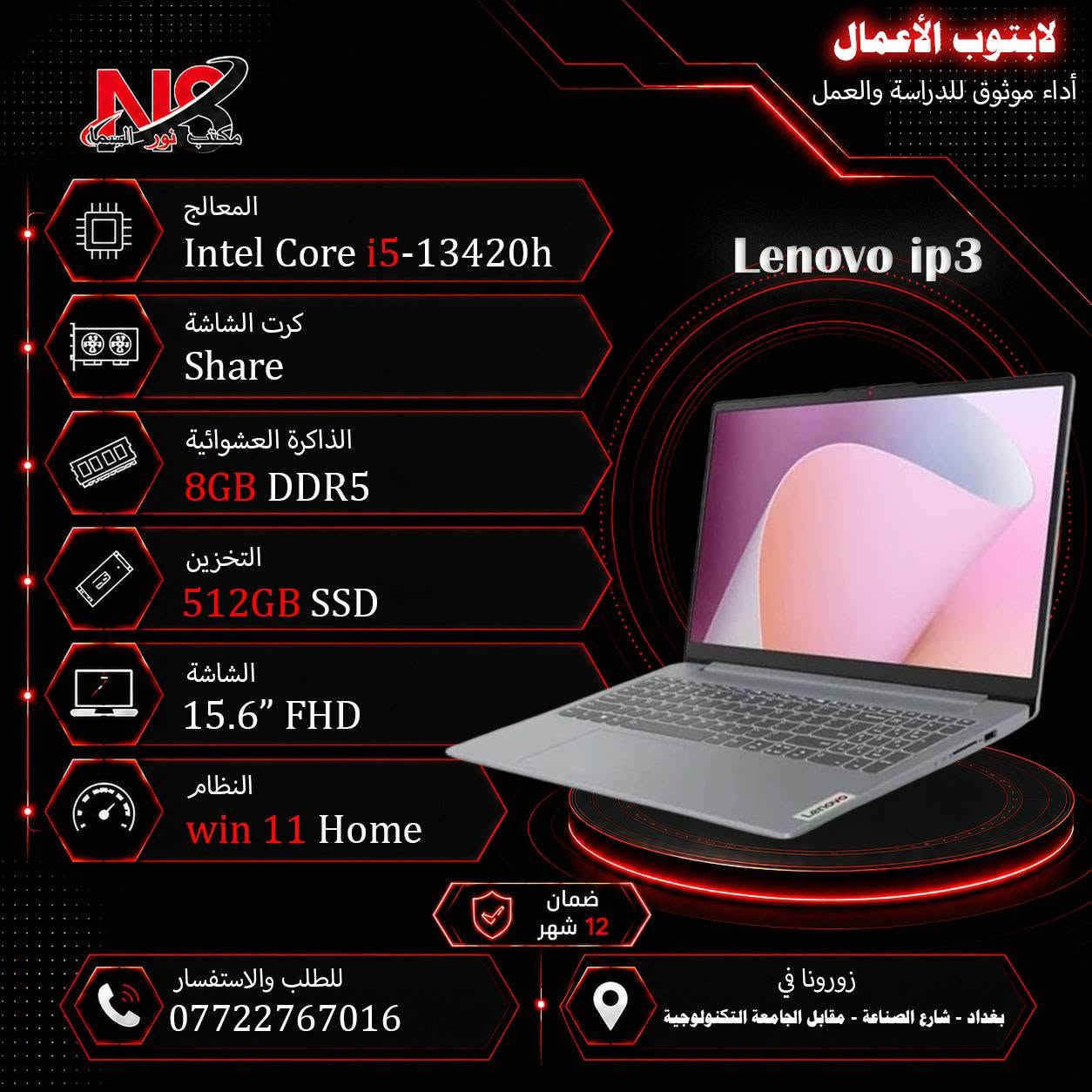 اطلب الأن اللابتوب المناسب الك💻
متوفر جديد و مستعمل.
للأستفسار راسلنا الأن عبر الخاص او عبر الارقام الأتية:

موقعنا:بغداد-شارع الصناعة.

📞 مبيعات:
📱 ***********
📱 ***********
📱 ***********

✅ متوفر توصيل لجميع محافظات العراق 🇮🇶

📩 للاستفسار والطلب راسلنا عبر الصفحة أو اتصل بنا مباشرة.

💙 نور السما للحاسبات والصيانة
كل ما يحتاجه لابتوبك بمكان واحد.

#لابتوب #لابتوبات #شارع_الصناعة #راوترات #سوق #انترنيت #الكترونيات #ضمان #سرعة #العاب #قوي #موديلات #جيمنج #لاعبين_العراق #محتوى #حاسبات #مكتبي #طلاب #مدرسين #مهندسين #الرياضة_الالكترونية #ابطال #نور_السما #مكتب_نور_السما_للحاسبات #شارع_الصناعة_للحاسبات #بغداد #العراق #واي_فاي #كامرات #سماعات

نص مكتوب في الصور:
- الإثنين ١٤/٩/٢٠٢٦ مكتب نور السما BRAND CPU Ram h.d Screen دينار O.S VGA Msi cyborg ful lid ips 144h cor7 240h 16G 512 sd 15.6" ١٨٥٠ win 11 8G 5060 rtx Msi katan ful lid ips 144h 2.6cori7 14650hx 16G 1tsd 15.6" ١٩٠٠ win 11 8G 5050 rtx Hp 15-fd 0113 cor i3 n305 8G 128sd 15.6" ٦٠٠ win 11 Share Hp 15-fd 053 cor i3 1315 u 4G 256sd 15.6" ٦٧٥ Dos Share Hp 15-fd 0242 cor i5 120 u 8G 512sd 15.6" ٨٧٠ Dos Share Hp 15-250 -G9-G10 ful cor i5 1335 u 8G 512sd 15.6" ٨٧٠ win Share Hp 15-fd 458 ful cor i7 1255 u 8G 512sd 15.6" ٨٨٠ Dos Share Hp 15-fd 558 ful cor i7 1355 u 8G 512sd 15.6" ١٠٠٠ Dos Share Hp 15-fd 558 ful cor i7 1355 u 16G 512sd 15.6" ١٠٦٠ Dos Share Hp Victus 2013 ful144h 2.3 cor i5 13420h 8G 512sd 15.6" ١١٣٠ Dos 6G 3050 rtx Hp Victus fb3025ne ful 144h R7-7445 hs 16G 512sd 15.6" ١٣٠٠ win11 6G 3050 rtx Hp Victus fa2021 ful 144h 2.3 cor i7 13620h 16G 512sd 15.6" ١٤٠٠ win11 6G 3050 rtx Hp probook 460 g11 ultra 7 155u 16G 512sd 15.6" ١٤٣٠ Dos 4G 2050 rtx Hp Victus fa2104 ful 144h 2.3 cor i7 13620h 16G 512sd 15.6" ١٥٥٠ win11 6G 4050 rtx Dell vostro 3530 cor i3 1315 u 8G 512sd 15.6" ٦٩٠ Dos Share Dell vostro 3530 ful 1.3 cor i5 1334 u 8G 512sd 15.6" ٨٠٠ Dos Share Dell DC15250 ful led 1.3 cor i5 1334 u 8G 512sd 15.6"ts ٨٠٠ win11 Share Dell vostro 3530 ful 1.7 cor i7 1355 u 8G 512sd 15.6" ٩٨٠ Dos Share Dell vostro 3530 ful 1.7 cor i7 1355 u 16G 512sd 15.6" ١٠٥٠ Dos Share Asus vivobook a1504v ful cor i5 1335u 8G 512sd 15.6" ٧٨٠ Dos Share Asus vivobook a1504v ful cor i7 1355u 8G 512sd 15.6" ٩٠٠ Dos Share Asus vivobook f1605v ful cor i7 1355u 16G 512sd 15.6" ٩٥٠ win11 Share Lenovo ip3 slim wuxga 1.2 cor i3 1315 u 8G 256sd 15.3" ٧١٠ Dos Share Lenovo ip3 slim wuxga 2.1 cor i5 13420h 8G 512sd 15.3" ٨٣٠ Dos Share Lenovo ip3 ful 2.1 cor i5 13420h 8G 512sd 15.6" ٨٣٠ win Share Lenovo v15 ful 2.1 cor i5 13420h 8G 512sd 15.6" ٨٣٠ Dos Share Lenovo v15 ful bag 2.4 cor i7 13620h 8G 512sd 15.6" ١٠٣٠ Dos Share Lenovo ip3 slim wuxga 2.4 cor i7 13620h 16G 512sd 15.3" ١٠٥٠ Dos Share Lenovo v15 ful 2.4 cor i7 13620 h 16G 512sd 15.6" ١١٠٠ Dos Share ThinkPad E16 ful cor i7 1335 u 8G 512sd 16" ١٣٠٠ Dos Share ThinkPad E16 ful cor i7 1335 u 16G 512sd 16" ١٣٥٠ Dos Share Lenovo Loq lid 144h ips 2.6cor i7 13650hx 16G 512sd 15.6" ١٤٥٠ Dos 6G 3050 rtx Lenovo Loq lid 144h ips 2.6cor i7 13650hx 16G 1Tsd 15.6" ١٩٠٠ Dos 8G 5050 rtx الصيانة: *********** - *********** - *********** - *********** :المبيعات
- لابتوب جيمنج
- الأداء الأقوى للألعاب
- HP VICTUS 2013
- المعالج
- Intel Core i5-13420h
- كرت الشاشة
- NVIDIA RTX 3050 6GB
- الذاكرة العشوائية
- 8GB DDR4
- التخزين
- 512GB SSD
- الشاشة
- 15.6" FHD 144hz ips
- النظام
- DOS
- ضمان
- 12 شهر
- للطلب والاستفسار
- ***********
- زورونا في
- بغداد - شارع الصناعة - مقابل الجامعة التكنولوجية
- Lenovo LOQ
- Intel Core i7-13650hx
- 16GB DDR5
- 15.6" FHD 144hz
- لابتوب الأعمال أداء موثوق للدراسة والعمل Lenovo ip3 المعالج Intel Core i5-13420h كرت الشاشة Share الذاكرة العشوائية 8GB DDR5 التخزين 512GB SSD الشاشة 15.6" FHD النظام win 11 Home ضمان 12 شهر للطلب والاستفسار *********** زورونا في بغداد - شارع الصناعة - مقابل الجامعة التكنولوجية
- لابتوب الأعمال أداء موثوق للدراسة والعمل Asus VivoBook a1504v المعالج Intel Core i5-1335u كرت الشاشة Share الذاكرة العشوائية 8GB DDR4 التخزين 512GB SSD الشاشة 15.6" FHD النظام DOS ضمان 12 شهر للطلب والاستفسار *********** زورونا في بغداد - شارع الصناعة - مقابل الجامعة التكنولوجية
- لابتوب الأعمال أداء موثوق للدراسة والعمل Dell dc15250 المعالج Intel Core i3-1315u كرت الشاشة Share الذاكرة العشوائية 8GB DDR4 التخزين 512GB SSD الشاشة 15.6” HD النظام DOS ضمان 12 شهر زورونا في بغداد - شارع الصناعة - مقابل الجامعة التكنولوجية للطلب والاستفسار ***********
- لابتوب الأعمال أداء موثوق للدراسة والعمل Lenovo ThinkPad E16 المعالج Intel Core i7-1335U كرت الشاشة NVIDIA MX550 2GB الذاكرة العشوائية 16GB DDR4 التخزين 512GB SSD الشاشة 16" FHD النظام DOS ضمان 12 شهر للطلب والاستفسار *********** زورونا في بغداد - شارع الصناعة - مقابل الجامعة التكنولوجية
- لابتوب الأعمال أداء موثوق للدراسة والعمل Lenovo ThinkPad E16 المعالج Intel Core i7-1335U كرت الشاشة Share الذاكرة العشوائية 16GB DDR4 التخزين 512GB SSD الشاشة 16" FHD النظام DOS ضمان 12 شهر للطلب والاستفسار *********** زورونا في بغداد - شارع الصناعة - مقابل الجامعة التكنولوجية
- لابتوب الأعمال أداء موثوق للدراسة والعمل Lenovo V15 المعالج Intel Core i7-13620h كرت الشاشة Share الذاكرة العشوائية 16GB DDR5 التخزين 512GB SSD الشاشة 15.6" FHD النظام DOS ضمان 12 شهر للطلب والاستفسار *********** زورونا في بغداد - شارع الصناعة - مقابل الجامعة التكنولوجية