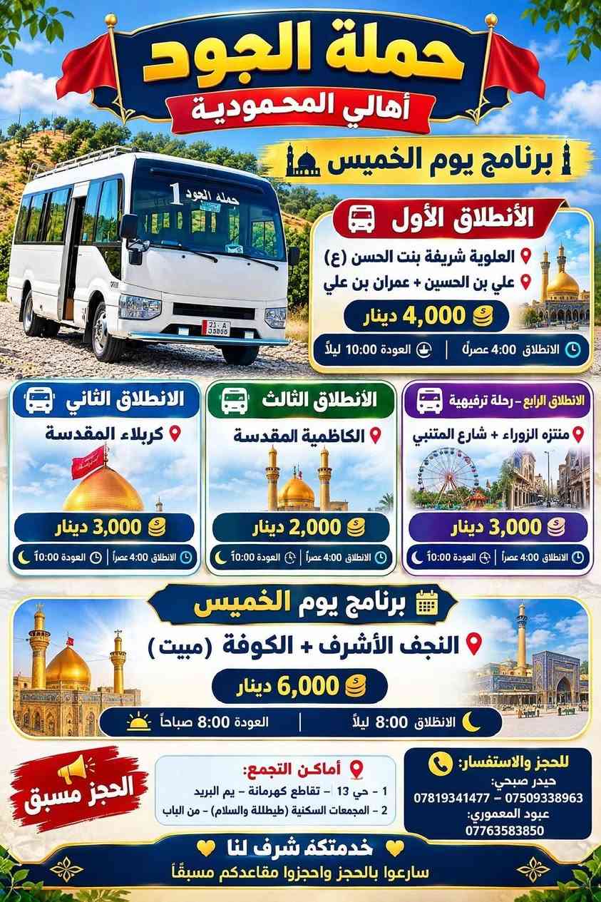 حملة الجود
أهالي المحمودية

برنامج يوم الخميس

الانطلاق الأول:
العلوية شريفة بنت الحسن (ع)
علي بن الحسين + عمران بن علي
4,000 دينار
الانطلاق 4:00 عصراً | العودة 10:00 ليلاً

الانطلاق الثاني:
كربلاء المقدسة
3,000 دينار
الانطلاق 4:00 عصراً | العودة 10:00 ليلاً

الانطلاق الثالث:
الكاظمية المقدسة
2,000 دينار
الانطلاق 4:00 عصراً | العودة 10:00 ليلاً

الانطلاق الرابع - رحلة ترفيهية:
منتزه الزوراء + شارع المتنبي
3,000 دينار
الانطلاق 4:00 عصراً | العودة 10:00 ليلاً

برنامج يوم الخميس (مبيت)
النجف الأشرف + الكوفة (مبيت)
6,000 دينار
الانطلاق 8:00 ليلاً | العودة 8:00 صباحاً

برنامج يوم الجمعة
الانطلاق الأول: النجف + مقبرة
5,000 دينار
الانطلاق 6:00 صباحاً | العودة 2:00 ظهراً

أماكن التجمع:
1 - حي 13 - تقاطع كهرمانة - يم البريد
2 - المجمعات السكنية (طيطلة والسلام) - من الباب
حيدر صبحي: *********** - ***********63583850

خدمتكم شرف لنا
سارعوا  بلحجز

نص مكتوب في الصور:
- حملة الجود أهالي المحمودية برنامه يوم الجمعة الانطلاق الأول النجف الأشرف + المقبرة 5,000 دينار الانطلاق 6:00 صباحاً | العودة 2:00 ظهراً الانطلاق الثاني سامراء + سيد محمد + مالك الأشتر 6,000 دينار الانطلاق 6:00 صباحاً | العودة حسب الاتفاق الانطلاق الثالث العلوية شريفة بنت الحسن (ع) عمران بن علي + علي بن الحسين 4,000 دينار الانطلاق 4:00 عصراً | العودة 10:00 ليلاً الانطلاق الرابع كربلاء المقدسة 3,000 دينار الانطلاق 4:00 عصراً | العودة 10:00 ليلاً الانطلاق الخامس الكاظمية المقدسة 2,000 دينار الانطلاق 4:00 عصراً | العودة 10:00 ليلاً الحجز مسبق أماكن التجمع 1 - حي 13 - تقاطع كهرمانة - يم البريد 2 - المجمعات السكنية (طيطللة والسلام) - من الباب للحجز والاستفسار حيدر صبيحي: *********** - *********** عبود المعموري: *********** خدمتكِ شرف لنا سارعوا بالحجز واحجزوا مقاعدكم مسبقاً
- حملة الجود أهالي المحمودية برنامج يوم الخميس الانطلاق الأول العلوية شريفة بنت الحسن (ع) علي بن الحسين + عمران بن علي 4,000 دينار الانطلاق 4:00 عصراً | العودة 10:00 ليلاً الانطلاق الثاني كربلاء المقدسة 3,000 دينار الانطلاق 4:00 عصراً | العودة 10:00 ليلاً الانطلاق الثالث الكاظمية المقدسة 2,000 دينار الانطلاق 4:00 عصراً | العودة 10:00 ليلاً الانطلاق الرابع - رحلة ترفيهية منتزه الزوراء + شارع المتنبي 3,000 دينار الانطلاق 4:00 عصراً | العودة 10:00 ليلاً برنامج يوم الخميس النجف الأشرف + الكوفة (مبيت) 6,000 دينار الانطلاق 8:00 ليلاً | العودة 8:00 صباحاً الحجز مسبق أماكن التجمع: 1 - حي 13 - تقاطع كهرمانة - يم البريد 2 - المجمعات السكنية (تيطللة والسلام) - من الباب للحجز والاستفسار: حيدر صبحي: *********** - *********** عبود المعموري: *********** خدمتكه شرف لنا سارعوا بالحجز واحجزوا مقاعدكم مسبقاً حملة الجود 1 71. A 33005