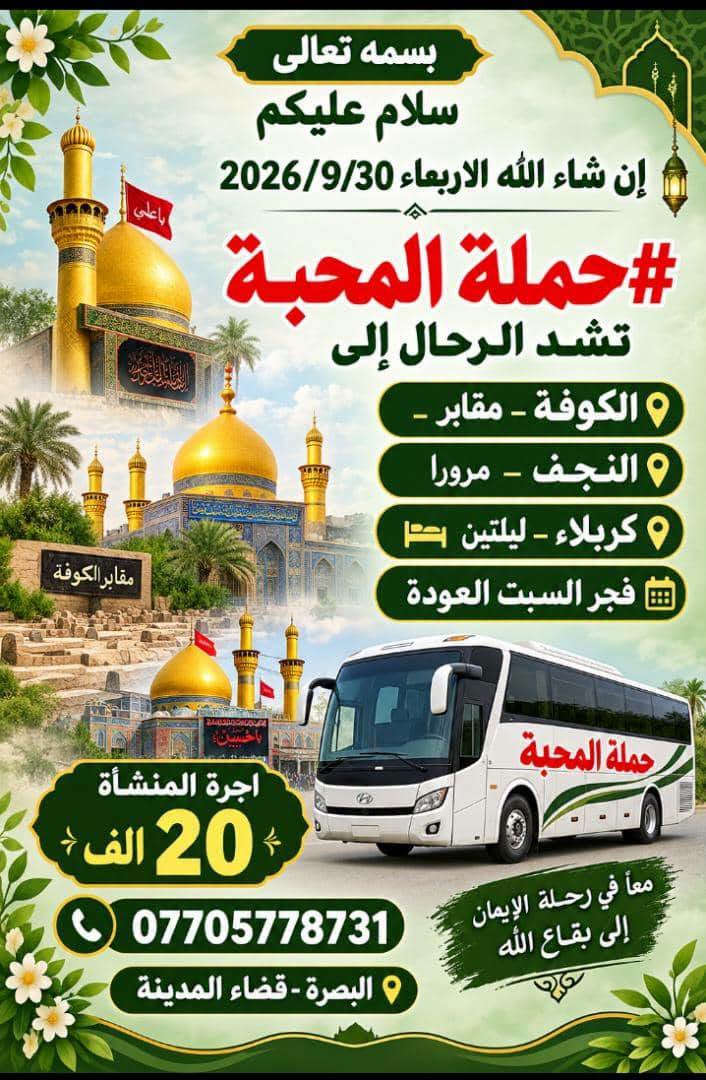 اختاروا ما يحلو لكم 
ف🌹#حملةـالمحبة🌹
في خدمتكم🥰

نص مكتوب في الصور:
- حملة المحبة للعمرة المفردة وزيارة النبي محمد صلى الله عليه وآله وأهل بيته الطيبين الطاهرين برواجوا في خدمتكم *********** البصرة - قضاء المدينة
- حملة المحبة لزيارة مولانا الثامن الضامن الامام الرضا عليه السلام برا وجوا وكليهما في خدمتكم VIP *********** البصرة - قضاء المدينة
- بسمه تعالی سلام علیکم #حمله_المحبه لاهوار شاديكان - الشوش - شلالات ديسفول - الاهواز إن شاء الله سفرنا الخميس الساعة 6:00 صباحاً ولمدة 3 أيام الانطلاقة الخميس صباحاً والعودة السبت مساءً كورنيش الاهواز شلالات ديسفول اهوار شاديكان في ايران وجبة غداء سمك مسكوف في اهوار شاديكان سوق نادري الاهواز اقامة فندقية في الاهواز منتصف السوق البرنامج يشمل التالي:- النقل + الجولات باصات اقامة فندقية في الاهواز منتصف السوق وجبات افطار صباحية وجبة غداء سمك مسكوف في اهوار شاديكان حملة المحبة للحجز والاستفسار ***********
- سلام عليك يا حسين حملة المحبة الاسبوع القادم الكاظمين ليلة كربلاء ليلتين النجف ليلة زيارة الكوفة مسجد السهلة xxxx حملة المحبة فنادق اربع نجوم خدمة مريحة ومميزة 3 وجبات طعام السعر 115 الف البصرة - قضاء المدينة ***********
- بسمه تعالى سلام عليكم إن شاء الله الاربعاء 2026/9/30 #حملة المحبة تشد الرحال إلى الكوفة - مقابر - النجف - مرورا كربلاء - ليلتين فجر السبت العودة أجرة المنشأة 20 الف *********** البصرة - قضاء المدينة معاً في رحلة الإيمان إلى بقاع الله