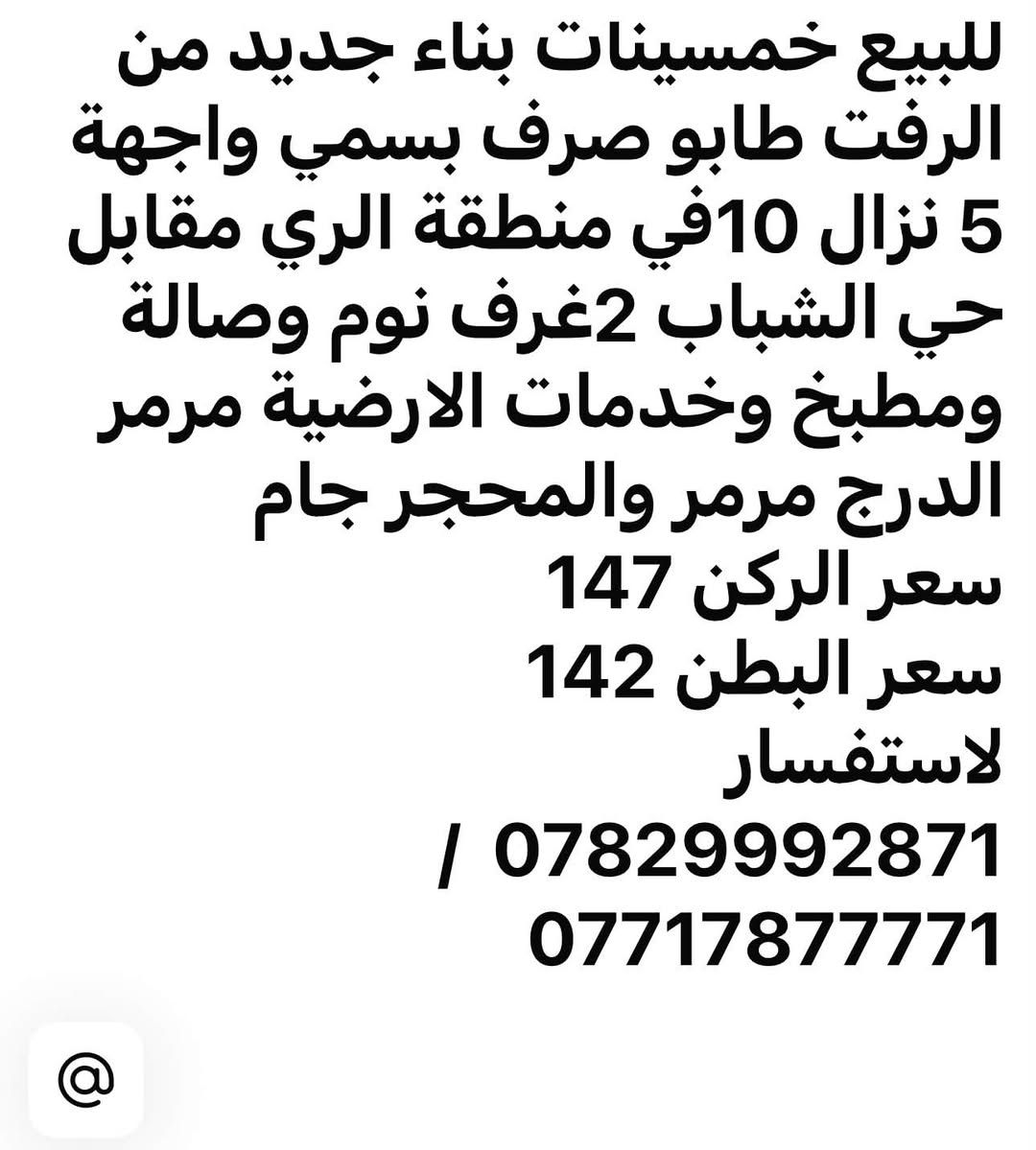 السلام عليكم
فرصة استثمارية مشتملات عدد 3 مساحة الواحد 50 متر واجهة 5 بناء جديد من الرفت زيرو للبيع او مراوس مع قطعة ارض او بيت قديم تفليش

لاستفسار ***********

نص مكتوب في الصور:
- للبيع خمسينات بناء جديد من الرفت طابو صرف بسمي واجهة 5 نزال 10 في منطقة الري مقابل حي الشباب 2 غرف نوم وصالة ومطبخ وخدمات الارضية مرمر الدرج مرمر والمحجر جام سعر الركن 147 سعر البطن 142 للاستفسار / *********** ***********
