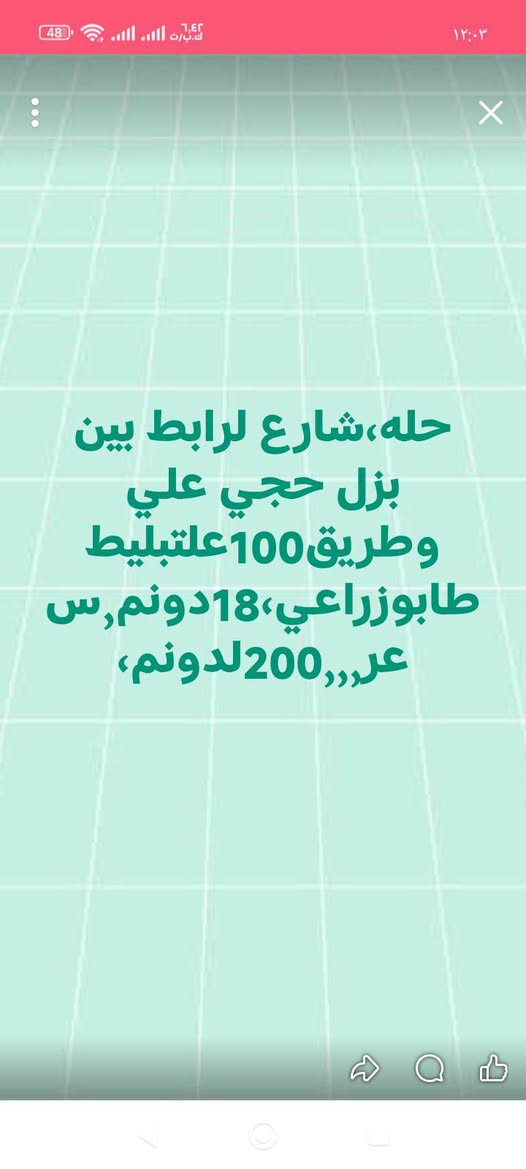 لا توجد تفاصيل

نص مكتوب في الصور:
- حله، طريق نجف، تجاري، حله، مجاور جامعه بابل، سنترعلشارع العام 17 دونم طابو زراعي صرف واجه 125 م سعر دونم 350
- حله،شارع لرايط بين بزل حجي علي وطريق100علتبليط طابوزراعي،18دونم,سعر,,,200لدونم،
- حله طريق حله نجف مقابل جامعه الحله، 100دونم تبليط من لشارع لعام لحدهن، يبعدن 600م عن شارع لعام واجه 400دونم 55، بسم شخص واحد
- حله قرب فرع مهندسين علشارع60مباشرقطعه تجاريه واجه14مساحه323مط ابوصف،سعرمتر4750
