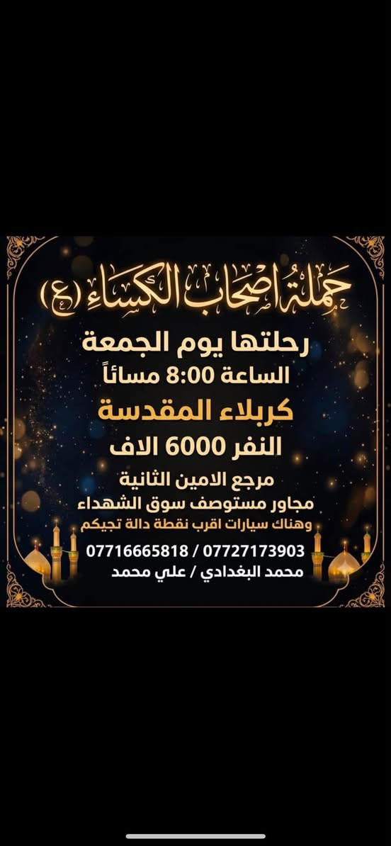 لا توجد تفاصيل

نص مكتوب في الصور:
- حملة أصحاب الكساء (ع)
- رحلتها يوم الجمعة
- الساعة 12:00 ليلاً
- إلى:
- النجف الأشرف
- النفر:
- 8000
- (ثمانية آلاف) دينار
- المجمع: الأمين الثانية (مجاور مستوصف سوق الشهداء)
- وهناك سيارات تنقلكم من أقرب نقطة دالة إليكم
- للحجز والإستفسار:
- *********** | ***********
- محمد البغدادي | علي محمد
- حملة اصحاب الكساء (ع)
- الساعة 8:00 مساءً
- كربلاء المقدسة
- النفر 6000 الاف
- مرجع الامين الثانية
- مجاور مستوصف سوق الشهداء
- وهناك سيارات اقرب نقطة دالة تجيكم
- *********** / ***********
- محمد البغدادي / علي محمد