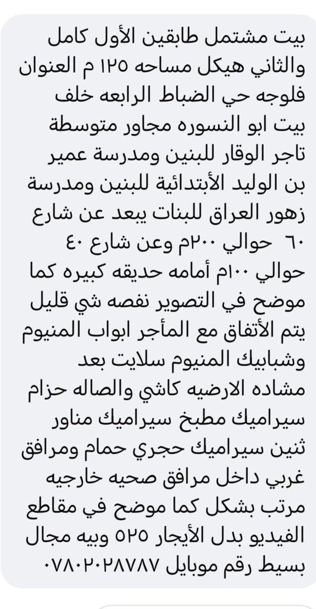 لا توجد تفاصيل

نص مكتوب في الصور:
- بيت مشتمل طابقين الأول كامل والثاني هيكل مساحه ١٢٥ م العنوان فلوجه حي الضباط الرابعه خلف بيت ابو النسوره مجاور متوسطه تاجر الوقار للبنين ومدرسة عمير بن الوليد الأبتدائية للبنين ومدرسة زهور العراق للبنات يبعد عن شارع ٦٠ حوالي ٢٠٠م وعن شارع ٤٠ حوالي ١٠٠م أمامه حديقه كبيره كما موضح في التصوير نقصه شي قليل يتم الأتفاق مع المأجر ابواب المنيوم وشبابيك المنيوم سلايت بعد مشاده الارضيه كاشي والصاله حزام سيراميك مطبخ سيراميك مناور ثنين سيراميك حجري حمام ومرافق غربي داخل مرافق صحيه خارجيه مرتب بشكل كما موضح في مقاطع الفيديو بدل الأيجار ٥٢٥ وبيه مجال بسيط رقم موبايل ***********