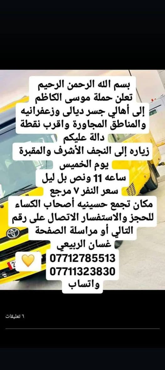 لا توجد تفاصيل

نص مكتوب في الصور:
- بسم الله الرحمن الرحيم تعلن حملة موسى الكاظم إلى أهالي جسر ديالى وزعفرانيه والمناطق المجاورة واقرب نقطة دالة عليكم زياره إلى كربلاء المقدسة يوم الخميس ساعه 1 الظهر سعر النفر 5 مرجع مكان تجمع حسينيه أصحاب الكساء للحجز والاستفسار الاتصال على الارقام التاليه أو مراسلة الصفحة غسان الربيعي *********** *********** واتساب ٦ تعليقات
- بسم الله الرحمن الرحيم
- تعلن حملة موسى الكاظم
- إلى أهالي جسر ديالى وزعفرانيه والمناطق المجاورة واقرب نقطة دالة عليكم
- زياره إلى كربلاء المقدسة
- يوم الخميس
- ساعه ٩ بل ليل
- ورجوع وره صلاه الصبح
- سعر النفر 5 مرجع
- مكان تجمع حسينيه أصحاب الكساء
- للحجز والاستفسار الاتصال على رقم التالي أو مراسلة الصفحة
- غسان الربيعى
- ***********
- واتساب
- بسم الله الرحمن الرحيم تعلن حملة موسى الكاظم إلى أهالي جسر ديالى وزعفرانيه والمناطق المجاورة واقرب نقطة دالة عليكم زياره إلى النجف الأشرف والمقبرة يوم الخميس ساعه 11 ونص بل ليل سعر النفر 7 مرجع مكان تجمع حسينيه أصحاب الكساء للحجز والاستفسار الاتصال على رقم التالي أو مراسلة الصفحة غسان الربيعي *********** *********** واتساب 6 تعليقات