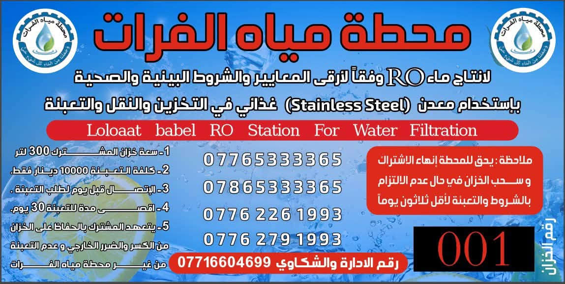 السلام عليكم تعلن محطة مياه الفرات / توفر حاليا تانكي سل استيل غذائي بكميات كبيره خدمة الا اهلي وناسي الطيبين حي دجله وكراره الطابو والنسيم والبوعيثه استلام التانكي مجانآ اشتراك الشهري 10 الف محطة مياه الفرات دوما لكم واليكم لطلب الاشتراك الاتصال على الرقم *********** ابو كرار

نص مكتوب في الصور:
- محطة مياه الفرات لانتاج ماء RO وفقاً لأرقى المعايير والشروط البيئية والصحية باستخدام معدن (Stainless Steel) غذائي في التخزين والنقل والتعبئة Loloaat babel RO Station For Water Filtration 1- سعة خزان المشترك 300 لتر 2- كلفة التعبئة 10000 دينار فقط. 3- الاتصال قبل يوم لطلب التعبئة. 4- اقصى مدة للتعبئة 30 يوم. 5- يتعهد المشترك بالحفاظ على الخزان من الكسر والضرر الخارجي و عدم التعبئة من غير محطة مياه الفرات ملاحظة : يحق للمحطة إنهاء الاشتراك و سحب الخزان في حال عدم الالتزام بالشروط والتعبئة لأقل ثلاثون يوماً *********** *********** *********** *********** رقم الادارة والشكاوي *********** 001 رقم الخزان
- محطة مياه الفرات لانتاج ماء RO وفقاً لأرقى المعايير والشروط البيئية والصحية باستخدام معدن (Stainless Steel) غذائي في التخزين والنقل والتعبئة Loloaat babel RO Station For Water Filtration 1- سعة خزان المشترك 300 لتر 2- كلفة التعبئة 10000 دينار فقط. 3- الإتصال قبل يوم لطلب التعبئة . 4- اقصى مدة للتعبئة 30 يوم. 5- يتعهد المشترك بالحفاظ على الخزان من الكسر والضرر الخارجي و عدم التعبئة من غير محطة مياه الفرات ملاحظة: يحق للمحطة إنهاء الاشتراك وسحب الخزان في حال عدم الالتزام بالشروط والتعبئة لأقل ثلاثون يوماً *********** *********** *********** *********** رقم الادارة والشكاوي *********** 001 رقم الخزان