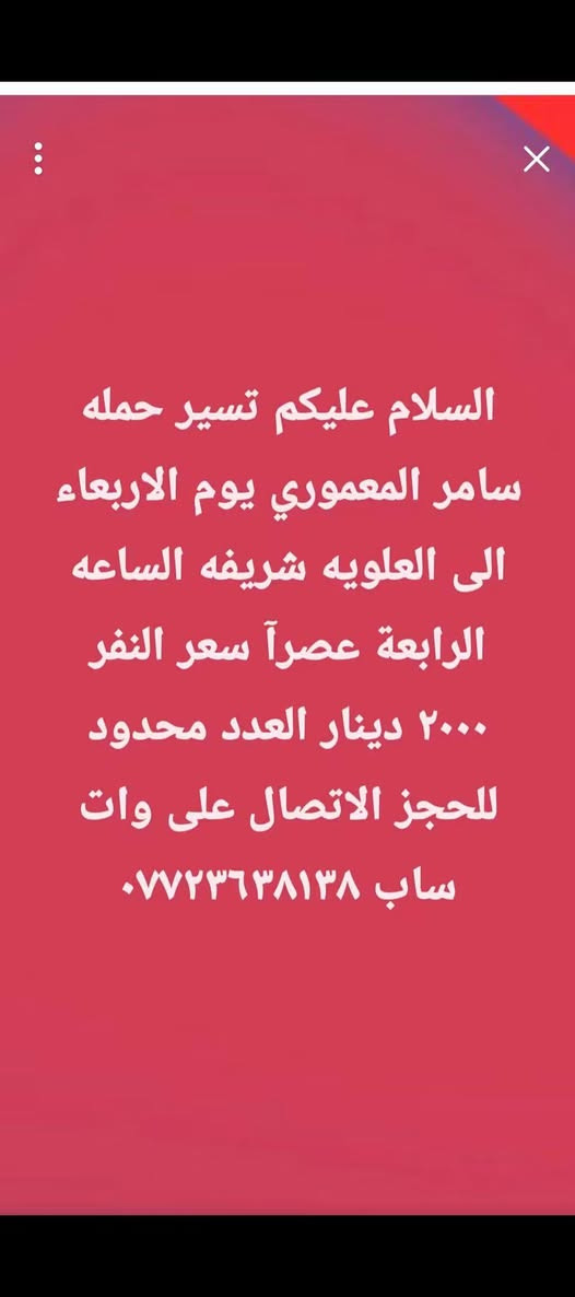 لا توجد تفاصيل

نص مكتوب في الصور:
- السلام عليكم تسير حمله سامر المعموري يوم الاثنين الساعه الواحدة ظهرا الى الامام علي ومسجد السهله والكوفه سعر النفر ٤٠٠٠ دينار للحجز الاتصال على وات ساب ***********
- السلام عليكم تسير حمله سامر المعموري يوم الاربعاء الى العلويه شريفه الساعه الرابعه عصراً سعر النفر ٢٠٠٠ دينار العدد محدود للحجز الاتصال على واتساب ***********
- السلام عليكم تسير حمله سامر المعموري يوم الجمعة الساعه الرابعة صباحا الى الامام الكاظم وسامراء المقدسه مع وجبه افطارسعر النفر ١٠٠٠٠ دينار للحجز الاتصال على *********** المقاعد الاخيرة
- السلام عليكم تسير حمله سامر المعموري يوم السبت الى كربلاء المقدسة ومشاتل العتبه الساعه الثانية ظهرا سعر النفر ٣٠٠٠ دينار للحجز الاتصال على وات ساب ***********
