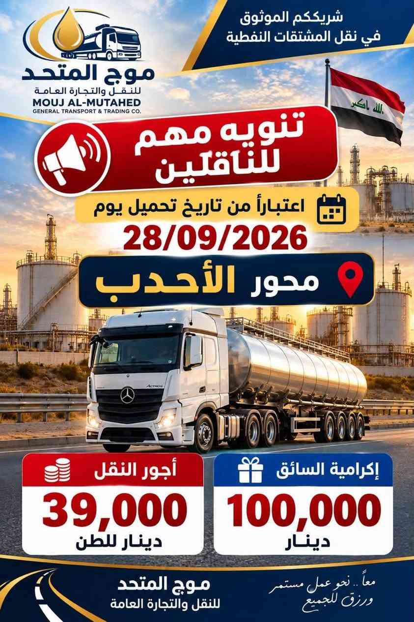 السلام عليكم اخواني السواق
يوجد لدينا تحميل نفط الخام من حقول البصرة والاحدب وشرق بغداد على الراغبين بالنقل معنا وطلب الاستفسار  يرجى الإتصال على الرقم التالي ***********
***********
اخوكم ابو حوراء

نص مكتوب في الصور:
- دار الفيحاء للتجارة والنقل العام DAR AL-FAYHAA TRADING & GENERAL TRANSPORT الموج المتحد AL-MAWJ AL-MUTAHD خرملة موقع التحميل الزبير 1 موقع التفريغ سعر النقل 50,000 دينار لكل طن الإكرامية 150,000 دينار لكل طن 25,000 دينار يستلم من موقع التحميل 25,000 دينار يستلم من موقع التفريغ
- شريككم الموثوق في نقل المشتقات النفطية موج المتحد للنقل والتجارة العامة MOUJ AL-MUTAHED GENERAL TRANSPORT & TRADING CO. تنويه مهم للناقلين اعتباراً من تاريخ تحميل يوم 28/09/2026 محور الأحدب إكرامية السائق 100,000 دينار أجور النقل 39,000 دينار للطن موج المتحد للنقل والتجارة العامة معاً .. نحو عمل مستمر ورزق للجميع
- شريككم الموثوق في نقل المشتقات النفطية موج المتحد للنقل والتجارة العامة MOUJ AL-MUTAHED GENERAL TRANSPORT & TRADING CO. تنويه مهم لناقلين اعتباراً من تاريخ تحميل يوم 28/09/2026 شرق بغداد أجور النقل 30,000 دينار للطن إكرامية السائق عند الصرف 50,000 دينار إكرامية السائق عند التفريغ 25,000 دينار شرق بغداد East Baghdad معا.. نحو عمل مستمر ورزق للجميع موج المتحد للنقل والتجارة العامة