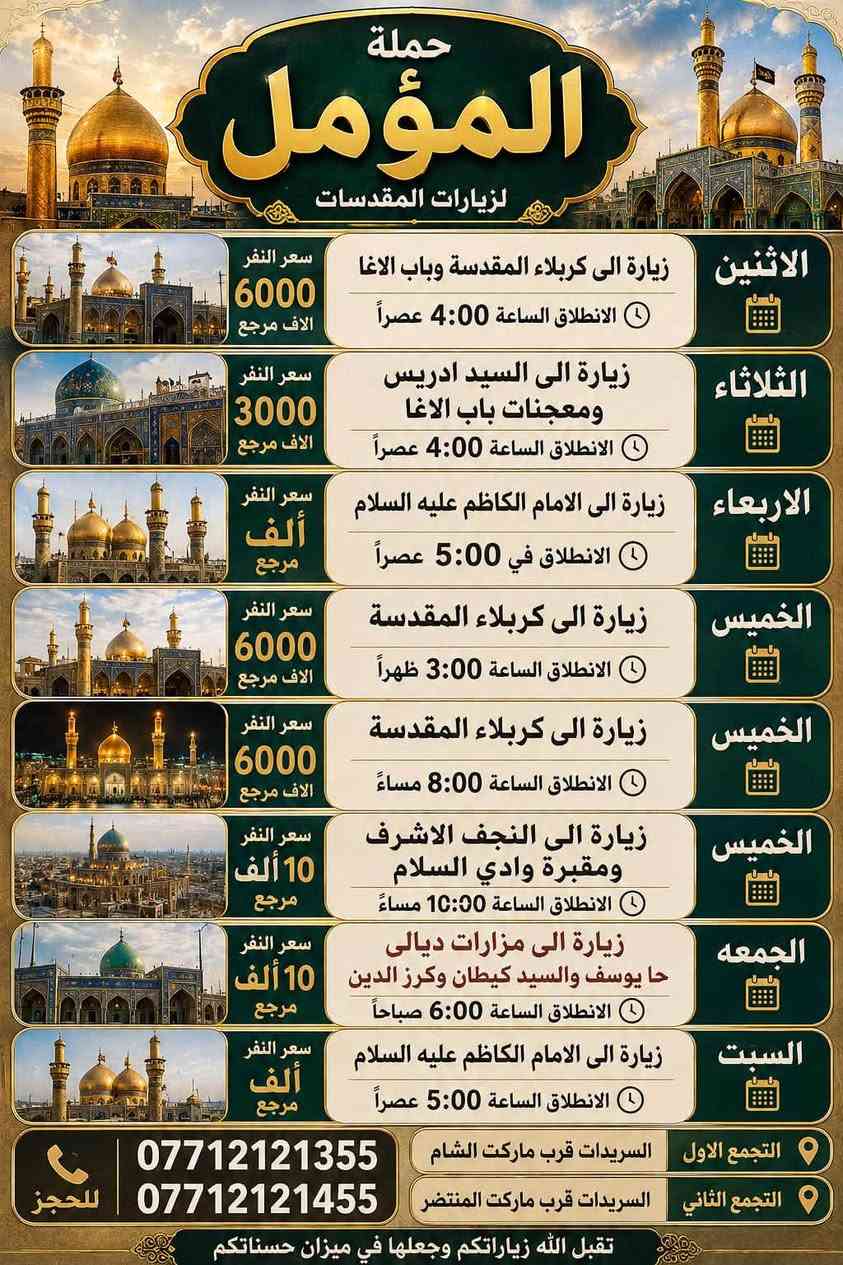 لا توجد تفاصيل

نص مكتوب في الصور:
- حملة المؤمل رحلات إيمائية ... لزيارة المراقد المقدسة الأربعاء زيارة الى الامام الكاظم عليه السلام الانطلاق الساعة 5:00 عصراً سعر النفر ألف مرجع السلام عليك يا باب الحوائج التجمع الثاني السریدات قرب ماركت المنتظر التجمع الاول السریدات قرب ماركت الشام للحجز *********** ***********
- حملة المؤمل لزيارات المقدسات الاثنين زيارة الى كربلاء المقدسة وباب الاغا الانطلاق الساعة 4:00 عصراً سعر النفر 6000 الاف مرجع الثلاثاء زيارة الى السيد ادريس ومعجنات باب الاغا الانطلاق الساعة 4:00 عصراً سعر النفر 3000 الاف مرجع الاربعاء زيارة الى الامام الكاظم عليه السلام الانطلاق في 5:00 عصراً سعر النفر ألف مرجع الخميس زيارة الى كربلاء المقدسة الانطلاق الساعة 3:00 ظهراً سعر النفر 6000 الاف مرجع الخميس زيارة الى كربلاء المقدسة الانطلاق الساعة 8:00 مساءً سعر النفر 6000 الاف مرجع الخميس زيارة الى النجف الاشرف ومقبرة وادي السلام الانطلاق الساعة 10:00 مساءً سعر النفر 10 ألف مرجع الجمعه زيارة الى مزارات ديالى حا يوسف والسيد كيطان وكرز الدين الانطلاق الساعة 6:00 صباحاً سعر النفر 10 ألف مرجع السبت زيارة الى الامام الكاظم عليه السلام الانطلاق الساعة 5:00 عصراً سعر النفر ألف مرجع التجمع الاول السریدات قرب ماركت الشام *********** للحجز التجمع الثاني السریدات قرب ماركت المنتظر *********** تقبل الله زياراتكم وجعلها في ميزان حسناتكم