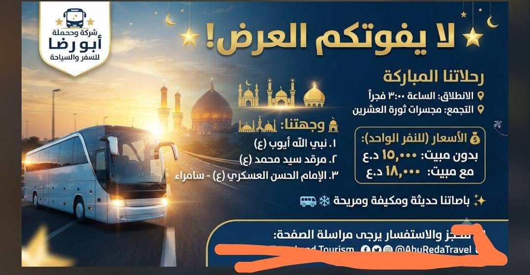 المقاعد محدود💺💺💺💺🛎️🛎️🛎️ 
 
📢 يالله 📢 يالله 📢 يالله 
( ذلك ومن يعظم شعائر الله فإنها من تقوى القلوب...) 
#بمناسبة ذكرى استشهاد الإمام #الحسن العسكري "عليه السلام" 
#تعلن "حملة ابو رضا  للعتبات المقدسة 🏴" في النجف والكوفة  عن برنامجها الاسبوعي الى سامراء (حملتنا للعوائل فقط) 
_________________________________________
🛑 البرنامج الاول : يوم الجمعة المصادف 2026/8/21
1⃣ زيارة سامراء العسكرين "ع"
2⃣ زيارة سيد محمد سبع الدجيل "ع"
3⃣ زيارة الكاظمية المقدسة "ع"
🍽وجبة ريوك في موكب الدجيل والغداء في مضيف العسكريين
💰سعر النفر 15 الف....( العودة نفس اليوم ) 
💰 سعر النفر المبيت 18 الف (مبيت والعوده في اليوم التالي) 
⏰ الانطلاق الساعة 3:00 الثالثة صباحاً ... 
__________________________________________
🛑 البرنامج الثاني : يوم السبت المصادف 2026/8/22
1⃣ زيارة سامراء العسكرين "ع"
2⃣ زيارة سيد محمد سبع الدجيل "ع"
3⃣ زيارة الكاظمية المقدسة "ع"
🍽وجبة ريوك في موكب الدجيل والغداء في مضيف العسكريين
💰سعر النفر 15 ألف .... (العودة نفس اليوم) 
⏰الانطلاق الساعة 3:00 الثالثة صباحاً.. 
____________________________________________
👥مكان التجمع:
1⃣ مجسرات ثورة العشرين
2⃣ مستشفى بن بلال
3⃣ نفق المختار (نفق ميسان) 
"النقل في احدث الباصات الحديثة والمكيفة VIP " 
للحجز والاستفسار مراسلة الصفحة او الاتصال على الرقم التالي:
#واتساب*********** 📞 
#واتساب***********📞
"لسنا الوحيدين ولاكننا الافضل يدللون عوائلنا"
#لاتنسوا زيارة صفحتنا ومتابعتها ليصلكم كل ما هوجدي
