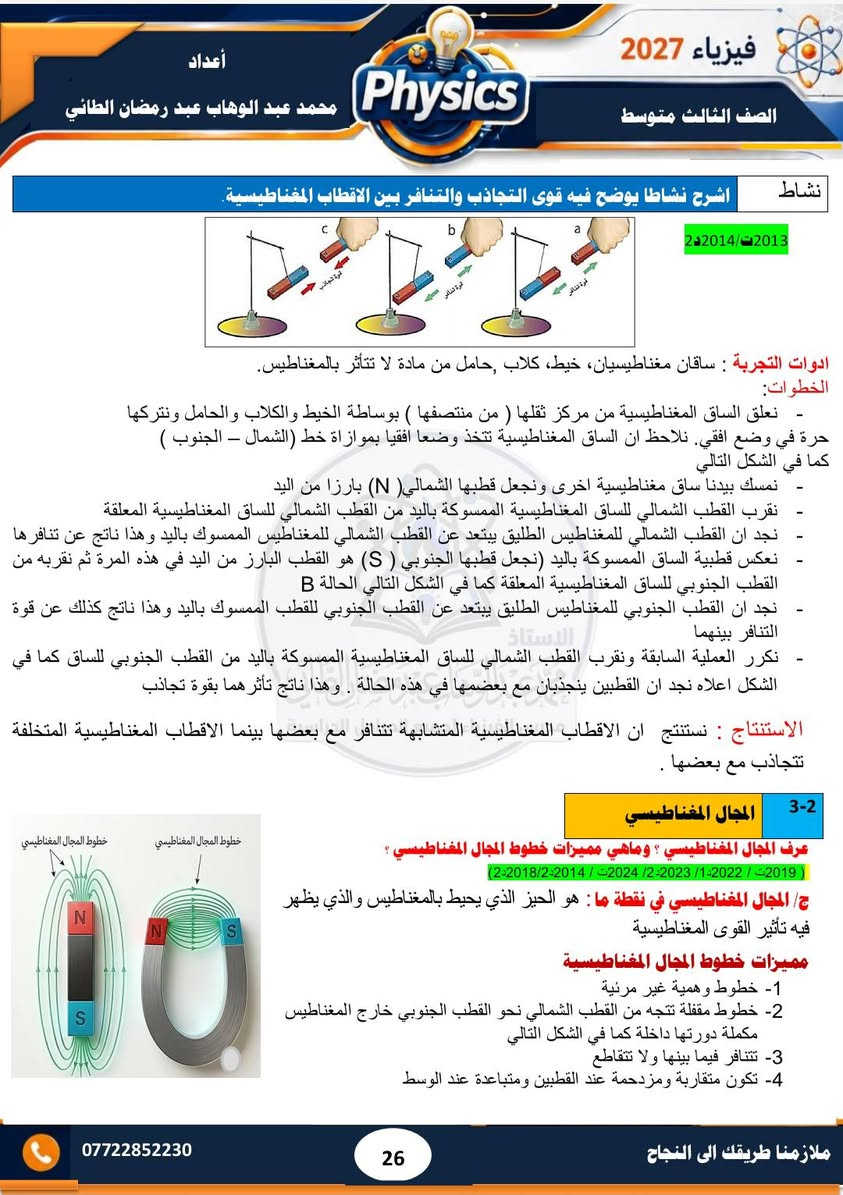 #ملزمة ٢٠٢٧ 
#الصف الثالث متوسط 
#فيزياء  
#الفصل الثاني 
#تحتوي الملزمة على حل مراجعة الدرس وحل الاسئلة الوزارية  لجميع السنوات السابقة  إلى سنة ٢٠٢٦ الدور الثاني..... وشرح مبسط للمادة 
#مدرس الفيزياء/ محمد عبد الوهاب عبد رمضان الطائي 
الملزمة متوفرة لدى مكتبة الشمس  /١٧ تموز 
الملزمة متوفرة لدى مكتبة جنة /الاقتصاديين
الملزمة متوفرة لدى مكتبة المتنبي / مشيرفة

نص مكتوب في الصور:
- 3 متوسط 2027 فيزياء محمد عبد الوهاب عبد رمضان الطائي خبرة في التدريس لأكثر من 15 سنة تحتوي الملزمة على شرح مفصل للمادة تحتوي الملزمة على حل الاسئلة الفصلية والاسئلة الوزارية تحتوي الملزمة على رسوم توضيحية للمواضيع المهمة تتوفر لدى المدرس دورات تقوية في الفيزياء والكيمياء والرياضيات
- فيزياء 2027 الصف الثالث متوسط أعداد محمد عبد الوهاب عبد رمضان الطائي Physics الفصل الثاني المغناطيسية 02 1-2 مفهوم المغناطيسية المغناطيسية : قابلية المادة على جذب القطع الحديدية اليها . وهي مادة تتركب من اوكسيد الحديد الاسود Fe3O4 سؤال عرف المغناطيس؟ وماهي استخداماته؟ 3د2019/2د2011 الجواب / المغناطيس : هو عبارة عن قطعة من الحديد المطاوع يمتلك قطبين له القابلية على جذب قطع الحديد او الفولاذ اليه . وتكون المغاط على نوعين صناعية على شكل ساق او حرف U و طبيعية على شكل حجار استخدامات المغناطيسية 1- تستخدم المغانط الكهربائية الضخمة لرفع قطع الحديد ( الخردة او الفولاذ) 2- تستخدم في مولدات الصوت السماعة 3- تستخدم في المولدات والمحركات الكهربائية والتلفاز وأجهزة التسجيل الصوتي 4- تستخدم في بوصلات الملاحة 5- تستخدم في الحروف المطبعية للآلة الكاتبة. س عرف ابرة البوصلة وزاري 1د2014/1د2018/3د2019 الجواب ابرة البوصلة: هي مغناطيس صغير دائمي يمكنه الدوران بحرية في مستوى افقي حول محور شاقولي مدبب وتستخدم لمعرفة الاتجاهات 2-2 المواد المغناطيسية سؤال تصنف المواد حسب خواصها المغناطيسية الى ثلاث انواع اذكرها (1د2011/3د2012/2د2015/1د2021) أولا : الدايا مغناطيسية : هي المواد التي تتنافر مع المغناطيس القوي تنافرا ضعيفا مثل البزموث والفسفور والانتييمون والنحاس والسليكون والفضة وغيرها كما في الشكل (a-7) ثانيا : البارامغناطيسية : هي المواد التي تنصيب بالمغناطيس القوي تجاذبا ضعيفا مثل المنيوم وكالسيوم وصوديوم والتيتانيوم وغيرها كما في الشكل (b-7) ثالثا: الفيرومغناطيسية : هي المواد التي تنصيب بالمغناطيس الاعتيادي فهي تمتلك قابلية تمغنط عالية مثل الفولاذ والنيكل والحديد والكوبلت كما في شكل (c-7) *********** ملازمنا طريقك الى النجاح 24
- فيزياء 2027 الصف الثالث متوسط أعداد محمد عبد الوهاب عبد رمضان الطائي سؤال/ قارن بين المواد الدايامغناطيسية والمواد البارامغناطيسية (2019/2 2015/2 2017/2 2018/3 2016/1ت) المواد الدايامغناطيسية المواد البارامغناطيسية مواد تتنافر مع المغناطيس القوي تنافر ضعيفا مواد تنجذب مع المغناطيس القوي تجاذبا ضعيفا لا يمكن مغنطتها لا يمكن مغنطتها مثل البزموث والانتييمون والفضة والنحاس والسليكون مثل الصوديوم والمنيوم والكالسيوم والتيتانيوم الأقطاب المغناطيسية س/ مالقصود بالاقطاب المغناطيسية ؟ وماهي مميزاتها ؟ (2024/2 2023/2 2014/1 2013/2 2012/1ت) الاقطاب المغناطيسية: هي مناطق في المغناطيس يكون عندها القوة المغناطيسية أعظم مما يمكن ويكون احدهما شمالي والآخر جنوبي مميزات الاقطاب المغناطيسية 1- لا توجد بشكل منفرد بل بشكل ازواج 2- متساوية في المقدار ومختلفة في النوع قطب شمالي الباحث عن الشمال والقطب الجنوبي الباحث عن الجنوب) 3- عند تقطيع المغناطيس الى عدة قطع كبيرة او صغيرة مهما كان عددها نجد ان كل قطعة تمتلك قطبين مغناطيسيين شمالي وجنوبي. كما في الشكل التالي محمد عبد الوهاب عبد رمضان الطائي سؤال / هل يمكن ان يفقد المغناطيس مغناطيسيته عند التقطيع ؟ ولماذا الجواب / كلا / المغناطيس لا يفقد مغناطيسيته بالتقطيع لان الجزيئات داخل المغناطيس لا يتغير ترتيبها وان الاقطاب المغناطيسية لا توجد بشكل منفرد بل توجد بشكل ازواج متساوية في المقدار. ( 2013 / 2018ت) علل/ تتجمع برادة الحديد بتركيز عالي عند القطبين ؟ الجواب/ لان مقدار القوة المغناطيسية عند القطبين تكون اعظم ما يمكن *********** 25 ملازمنا طريقك الى النجاح
- فيزياء 2027 الصف الثالث متوسط أعداد محمد عبد الوهاب عبد رمضان الطائي نشاط اشرح نشاطا يوضح فيه قوى التجاذب والتنافر بين الاقطاب المغناطيسية 2013/ 2014 ادوات التجربة : ساقان مغناطيسيان، خيط، كلاب حامل من مادة لا تتأثر بالمغناطيس. الخطوات: - نعلق الساق المغناطيسية من مركز ثقلها ( من منتصفها ) بوساطة الخيط والكلاب والحامل ونتركها حرة في وضع افقي. نلاحظ ان الساق المغناطيسية تتخذ وضعا افقيا بموازاة خط (الشمال - الجنوب ) كما في الشكل التالي - نمسك ببدنا ساق مغناطيسية اخرى ونجعل قطبها الشمالي (N) بارزا من اليد - نقرب القطب الشمالي للساق المغناطيسية الممسوكة باليد من القطب الشمالي للساق المغناطيسية المعلقة - نجد ان القطب الشمالي للمغناطيس الطليق يبتعد عن القطب الشمالي للمغناطيس الممسوك باليد وهذا ناتج عن تنافرها - نعكس قطبية الساق الممسوكة باليد (نجعل قطبها الجنوبي (S) هو القطب البارز من اليد في هذه المرة ثم نقربه من القطب الجنوبي للساق المغناطيسية كما في الشكل التالي الحالة B - نجد ان القطب الجنوبي للمغناطيس الطليق يبتعد عن القطب الجنوبي للقطب الممسوك باليد وهذا ناتج كذلك عن قوة التنافر بينهما الاستاذ - نكرر العملية السابقة ونقرب القطب الشمالي للساق المغناطيسية الممسوكة باليد من القطب الجنوبي للساق كما في الشكل اعلاه نجد ان القطبين ينجذبان مع بعضهما في هذه الحالة . وهذا ناتج تأثرهما بقوة تجاذب الاستنتاج : نستنتج ان الاقطاب المغناطيسية المتشابهة تتنافر مع بعضها بينما الاقطاب المغناطيسية المتخلفة تتجاذب مع بعضها . 3-2 المجال المغناطيسي عرف المجال المغناطيسي ؟ وماهي مميزات خطوط المجال المغناطيسي ؟ (2019 ت / 2022 ت / 2023 ت / 2024 ت / 2014-2/2018-2) ج المجال المغناطيسي في نقطة ما : هو الحيز الذي يحيط بالمغناطيس والذي يظهر فيه تأثير القوى المغناطيسية خطوط المجال المغناطيسي مميزات خطوط 1- خطوط وهمية غير مرئية 2- خطوط مقفلة تتجه من القطب الشمالي نحو القطب الجنوبي خارج المغناطيس مكملة دورتها داخلة كما في الشكل التالي 3- تتنافر فيما بينها ولا تتقاطع 4- تكون متقاربة ومزدحمة عند القطبين ومتباعدة عند الوسط خطوط المجال المغناطيسي خطوط المجال المغناطيسي S N N S *********** 26 ملازمنا طريقك الى النجاح
- فيزياء 2027
- الصف الثالث متوسط
- أعداد
- محمد عبد الوهاب عبد رمضان الطائي
- Physics
- ***********
- ملازمنا طريقك الى النجاح