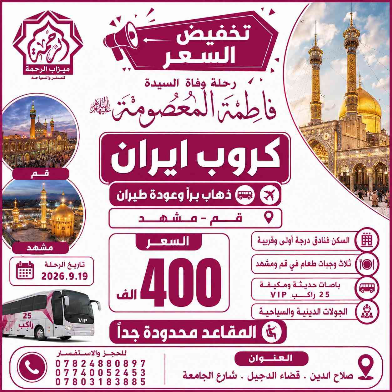 #تخفيض_الاسعار + #المقاعد_محدودة_جداً
🇮🇷 كروبات ايران 🇮🇷
رحلة وفاة السيدة فاطمة المعصومة
بإشراف ومتابعة الشيخ عمار الحرباوي
قم . مشهد . نيشابور

📍ثلاث وجبات طعام في قم ومشهد 🍔🍇

رحلتنا الـقـادمــة بتاريخ 2026.9.19

🔷 الذهاب والعودة براً 🚎 12يوم بسعر 275 الف

🔷 الذهاب براً والعودة طيران 🚌✈️ 10 يوم بسعر 400 الف

🔷 الذهاب والعودة طيران ✈️✈️ 9 ايام بسعر 650 الف

🔷 الذهاب والعودة طيران والنقل الداخلي طيران✈️✈️✈️ 8 ايام بسعر 750 الف

كروب ايران البر🇮🇷
قم مشهد نيشابور
البرنامج
📍مشهد 4 ليالي 5 ايام
‌( الإمام الرضا _ ياسر وناصر _باغ مشهد _خواجه مراد -اباسلط -جاليدره _سوق المكسرات _سفاري بارك - مول كوك )

📍قم المقدسة 3 ليالي 4 ايام
‌‎( جامع جمكران _أربعين علويه _موسى المبرقع _بيت النور _حديقة بوستان علوي )
__
البرنامج يشمل الآتي 💁🏻
1- النقل باصات vip 25 راكب ✅
2- كادر سياحي يرافقكم من باب الشركة مع مترجم 🗣️
3- السكن فنادق درجة اولى مميزة في قم ومشهد
4-ثلاث وجبات طعام في مشهد 🥘
5-جولات سياحية ودينية 🕌🌲

#صح_الاسعار_غالية_بس_الجودة_عالية

للحجز والاستفسار:
***********📞
***********📞
***********📞

🏢 العنوان: صلاح الدين - قضاء الدجيل - شارع الجامعة
