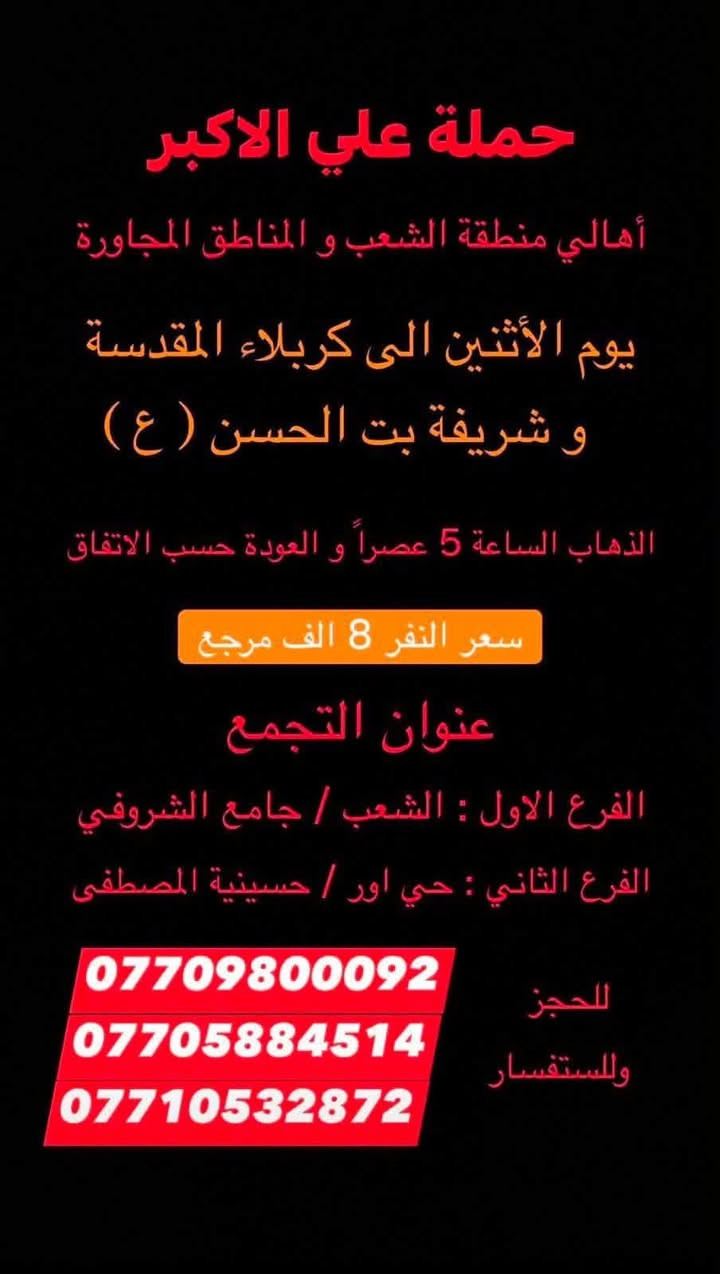 (عروض خاصة طيله ايام الاسبوع)
( شاهدو الرحلات الي تناسبكم داخل الصور  )

(#جدول_زيارات_حمله_علي_الاكبر_)

        (حملتكم ويانه غير لسنا الوحيدون لكننا الافضل)

                         (#طيله_ايام_الاسبوع)

أهالي منطقه الشعب والمناطق المجاورة 

مكان الحمله والانطلاق 

الفرع الاول: الشعب شارع عدن جامع الشروفي 

الفرع الثاني: حي اور حسينيه المصطفى 

للحجز وللاستفسار يوجد وتساب 24

- *********** - *********** - *********** -

________________________________________

سياره رقم (0)🚌👇👈(سعر النفر 6 الاف مرجع)

كل اثنين الى كربلاء المقدسة 

وقت الانطلاق الساعه ال4 عصراً والرجوع ال11 ليلاً

_______________________________________

سياره رقم (1)🚌👇👈(سعر النفر 8 الاف مرجع)

يوم الاثنين الى كربلاء المقدسة و شريفه بنت الحسن(ع)

وقت الانطلاق الساعه ال 5 عصراً والرجوع حسب الاتفاق 

_______________________________________

سيار رقم (2)🚌👇👈 ( سعر النفر 2000 دينار مرجع ) 

كل اثنين إلى الامام الكاظم (ع)

وقت الانطلاق الساعه ال5 عصراً والعوده ال10 ليلاً 

________________________________________

سياره رقم (3) 🚌 👇👈 سعر النفر 8 الاف مرجع 

كل يوم اثنين الى النجف الاشرف 

وقت الانطلاق الساعه ال 11 ليلاً و العوده ال 8 الصبح 

_________________________________________

سياره رقم (4)🚌👇👈(سعر النفر 6 الاف مرجع)

كل ثلاثاء الى كربلاء المقدسة 

وقت الانطلاق الساعه ال4 عصراً والرجوع ال11 ليلاً 

_______________________________________

سياره رقم (5) 🚌👇👈(سعر النفر 8 الاف مرجع )

يوم الثلاثاء المصادف 8/11 إلى النجف الاشرف 

( المصادف ليلة 28 صفر استشهاد النبي محمد ص )

وقت الانطلاق الساعه ال11 ليلاً والرجوع ال 8 صباحاً 

_______________________________________

سياره رقم (6)🚌👇👈(سعر النفر 6 الاف مرجع)

كل اربعاء الى كربلاء المقدسة 

وقت الانطلاق الساعه ال4 عصراً والرجوع ال11 ليلاً 

_______________________________________

سياره رقم (7)🚌👇👈 ( سعر النفر 2000 دينار مرجع ) 

كل اربعاء إلى الامام الكاظم (ع)

وقت الانطلاق الساعه ال5 عصراً والرجوع ال10 ليلاً 

_______________________________________

سياره رقم (8)🚌👇👈(سعر النفر 6 الاف مرجع)

كل خميس الى كربلاء المقدسة 

وقت الانطلاق الساعه ال2 ضهراً والرجوع ال10 ليلاً 

_______________________________________

سياره رقم (9)🚌👇👈(سعر النفر 6 الاف مرجع)

كل خميس الى كربلاء المقدسة 

وقت الانطلاق الساعه ال 10 ليلاً والرجوع ال 5 صباحاً 

_______________________________________

سياره رقم (10) 🚌👇👈(سعر النفر 8 الاف مرجع )

كل خميس إلى النجف الاشرف 

وقت الانطلاق الساعه ال11 ليلاً والرجوع ال 9 صباحاً 

_______________________________________

سياره رقم (11)🚌👇👈(سعر النفر 8 الاف مرجع)

كل جمعة الى سامراء وسيد محمد 

وقت الانطلاق الساعه ال 7 صباحاً والرجوع حسب الاتفاق 

_______________________________________

سياره رقم (12)🚌👇👈(سعر النفر 6 الاف مرجع)

كل جمعة الى كربلاء المقدسة 

وقت الانطلاق الساعه ال2 ضهراً والرجوع ال10 ليلاً 

_______________________________________

سياره رقم (13)🚌👇👈(سعر النفر 8 الاف مرجع)

كل جمعة الى شريفة بنت الحسن و كربلاء المقدسة 

وقت الانطلاق الساعه ال 9 ليلاً والرجوع الساعه ال 5 صباحاً 

_______________________________________

سياره رقم (14)🚌👇👈(سعر النفر 6 الاف مرجع)

كل جمعة الى كربلاء المقدسة 

وقت الانطلاق الساعه ال 10 ليلاً والرجوع ال 5 صباحاً 

_______________________________________

سياره رقم (15) 🚌👇👈(سعر النفر 8 الاف مرجع )

كل جمعة إلى النجف الاشرف 

وقت الانطلاق الساعه ال11 ليلاً والرجوع ال 9 صباحاً 

_______________________________________

سياره رقم (16) 🚌👇👈(سعر النفر 6 الاف مرجع )

كل سبت إلى كربلاء المقدسة 

وقت الانطلاق الساعه ال 3 والرجوع ال 11 ليلاً 

_______________________________________

سياره رقم (17)🚌👇👈(سعر النفر 2000 دينار مرجع )

كل سبت إلى الامام الكاظم (ع)

وقت الانطلاق الساعه ال5 عصراً والعوده ال 10 ليلاً 

________________________________________

حمله علي الأكبر لزياره العتبات المقدسه 

المكان بغداد الشعب شارع عدن جامع الشروفي 

*********** -*********** - *********** -

ومن الله التوفيق . (ملاحظة توجد لدينه سياره تكسي )

خدمه الزوار شرف لنا👇👇زورونا

https://www.facebook.com/groups/1304752093235453/
