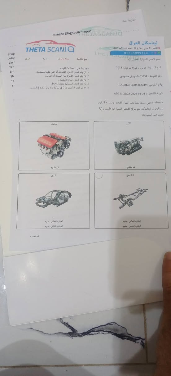 اسلام عليكم
كورلا ابيض 2018 وارد خليجي رقم

ربيل 

 بأسمي شرط تحويل و كاله هزه جديده وسنويه جديده 

   مواصفات معروفه ماشي 140

 •محرك 2000

•گير نظامين : أوتوماتيك + عادي CVT سبع نمر

•جام اوتو

سونار موجود كما موضح صوره

•تخم تاير جديد 

•ويل كب 

•اشاير بالمري ، بنزين نظام ايكو اقتصادي 

مكان سياره برمادي سعر 165. وبيه مجال قليل

 رقم الهاتف : ***********

نص مكتوب في الصور:
- THETA SCAN IQ
- بیتاسکان العراق
- أنبار - الرمادي - شارع 60 - قرب مستشفى الرازي
- 0784599920^{
- فاحص السيارة : احمد اياد
- السيارة : تويوتا . كورلا موديل : 2018
- اللوحة : 63351-B- اربيل خصوصي
- الشاصي : RKLBL9HE8J5263249
- و الفحص : 31-08-2026 11:23:23 AM
- تنتهي مسؤوليتنا بعد انتهاء الفحص وتسليم التقرير
- ان . ثيتاسكان هو مركز لفحص السيارات وليس شركة
- يعي السيارات.
- صفحه : ۱
- الصفحة رقم 1 فقط لفحص الهيكل الخارجي الصفحه رقم ٢ لفحص المحرك والكير والشامي والبدن
- الجانب العلوي
- يوجد رصعات
- جانب الراكب
- يوجد سمكرة وتكحيل و رصعات
- الجانب الخلفي
- يوجد تكميل و رصعات يوجد ضرر في البراكيت ثم فتح الدعامية سابقا
- جانب السائق
- يوجد تكحيل و رصعات
- الجانب الامامي
- يوجد تكحيل و رصعات تم فتح الدعامية سابقا