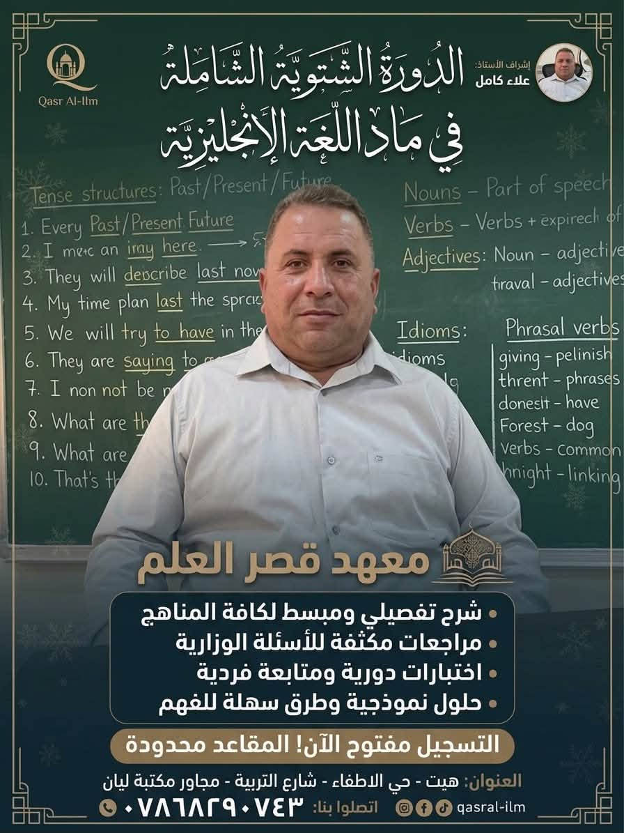 📢 اعلان من معهد قصر العلم الأهلي 📚✨
يعلن المعهد عن فتح باب التسجيل للدورات التعليمية والدورة الشتوية الشاملة لكافة المناهج والمراحل الدراسية مع نخبة من ألمع الأساتذة والستات:
💡 خدماتنا التعليمية:
 * شرح تفصيلي ومبسط للمناهج
 * مراجعات مكثفة واختبارات دورية ومتابعة فردية
 * حلول نموذجية للأسئلة الوزارية
⚠️ التسجيل مفتوح الآن والمقاعد محدودة!
📍 العنوان: هيت - حي الاطفاء - شارع التربية - مجاور مكتبة ليان
📞 للاتصال والاستفسار: ***********

نص مكتوب في الصور:
- Qasr Al-llm إشراف الأستاذ: ياس ياسين الدَّوْرَةُ الشَّتْوِيَّةُ الشَّامِلَةُ فِي مَادَّةِ الرِّيَاضِيَّاتِ معهد قصر العلم شرح تفصيلي ومبسط لكافة المناهج مراجعات مكثفة للأسئلة الوزارية اختبارات دورية ومتابعة فردية حلول نموذجية وطرق سهلة للفهم التسجيل مفتوح الآن! المقاعد محدودة العنوان هيت - حي الاطفاء - شارع التربية - مجاور مكتبة ليان qasral-ilm اتصلوا بنا: ***********
- Qasr Al-Ilm إشراف الأستاذ: علاء كامل الدَّوْرَةُ الشَّتْوِيَّةُ الشَّامِلَةُ فِي مَادَّةِ اللُّغَةِ الإِنْجِلِيزِيَّة معهد قصر العلم شرح تفصيلي ومبسط لكافة المناهج مراجعات مكثفة للأسئلة الوزارية اختبارات دورية ومتابعة فردية حلول نموذجية وطرق سهلة للفهم التسجيل مفتوح الآن! المقاعد محدودة العنوان: هيت - حي الاطفاء - شارع التربية - مجاور مكتبة ليان qasrral-ilm اتصلوا بنا: ***********
- Qasr Al-Ilm الدَّوْرَةُ الشِّتْوِيَّةُ الشَّامِلَةُ فِي مَادَّةِ الإِنْكِلِيزِي إشراف الأستاذ: احمد حازم Subject + Verb + Object Past Tense: studied Future: will speak - Hi ag..? - How you'l ar - She inar - common idioms - irregular verbs - pronunciation guide Grammar ect + Verb + Object + Object معهد قصر العلم • شرح تفصيلي ومبسط لكافة المناهج • مراجعات مكثفة للأسئلة الوزارية • اختبارات دورية ومتابعة فردية • حلول نموذجية وطرق سهلة للفهم التسجيل مفتوح الآن! المقاعد محدودة العنوان: هيت - حي الاطفاء - شارع التربية - مجاور مكتبة ليان qasral-ilm اتصلوا بنا: ***********
- Qasr Al-Ilm
- إشراف الأستاذ:
- عمر حميد
- الدَّوْرَةُ الشَّتْوِيَّةُ الشَّامِلَةُ
- في دَوْرَةِ الرِّيَاضِيَاتِ
- معهد قصر العلم
- شرح تفصيلي ومبسط لكافة المناهج
- مراجعات مكثفة للأسئلة الوزارية
- اختبارات دورية ومتابعة فردية
- حلول نموذجية وطرق سهلة للفهم
- التسجيل مفتوح الآن! المقاعد محدودة
- العنوان: هيت - حي الاطفاء - شارع التربية - مجاور مكتبة ليان
- اتصلوا بنا: ***********
- qasral-ilm
- جعفر صادق
- فِي مَادَّةِ اللُّغَةِ الْعَرَبِيَّةِ
- اسم الفاعل واسم المفعول
- أغْنق
- الشرع
- اسم | اجمل | اجمل | الفاعل
- اسم | اختير | الختور | المفعول
- اعراب: الفعل الماضي المبني للمجهول
- المبتدأ والخبر
- الفعل: الماضي، المضارع، الأمر
- الجملة الفعلية والاسمية
- الجملة الفعلية للضماب
- والاسمية
- الجملة الفعلية
- الفعل | الفعل | الشرع | الجعول
- اسم اجمل اجمل الفاعول
- اسم اختير الختور المفعول
- اعراب: الفعل
- المبتدأ المبتدأ والخبر
- أغْنق | الشرع
- اسم اجمل | الفاعل
- اسم اختير المفعول
- معاهد قصر العلم
- مراجعنات مكثفة للأسئلة الوزارية
- العنوان هيت - حي الاطفاء - شارع التربية - مجاور مكتبة ليان
- اعراب: الفعل الأمر
- اسم اختير | المفعول