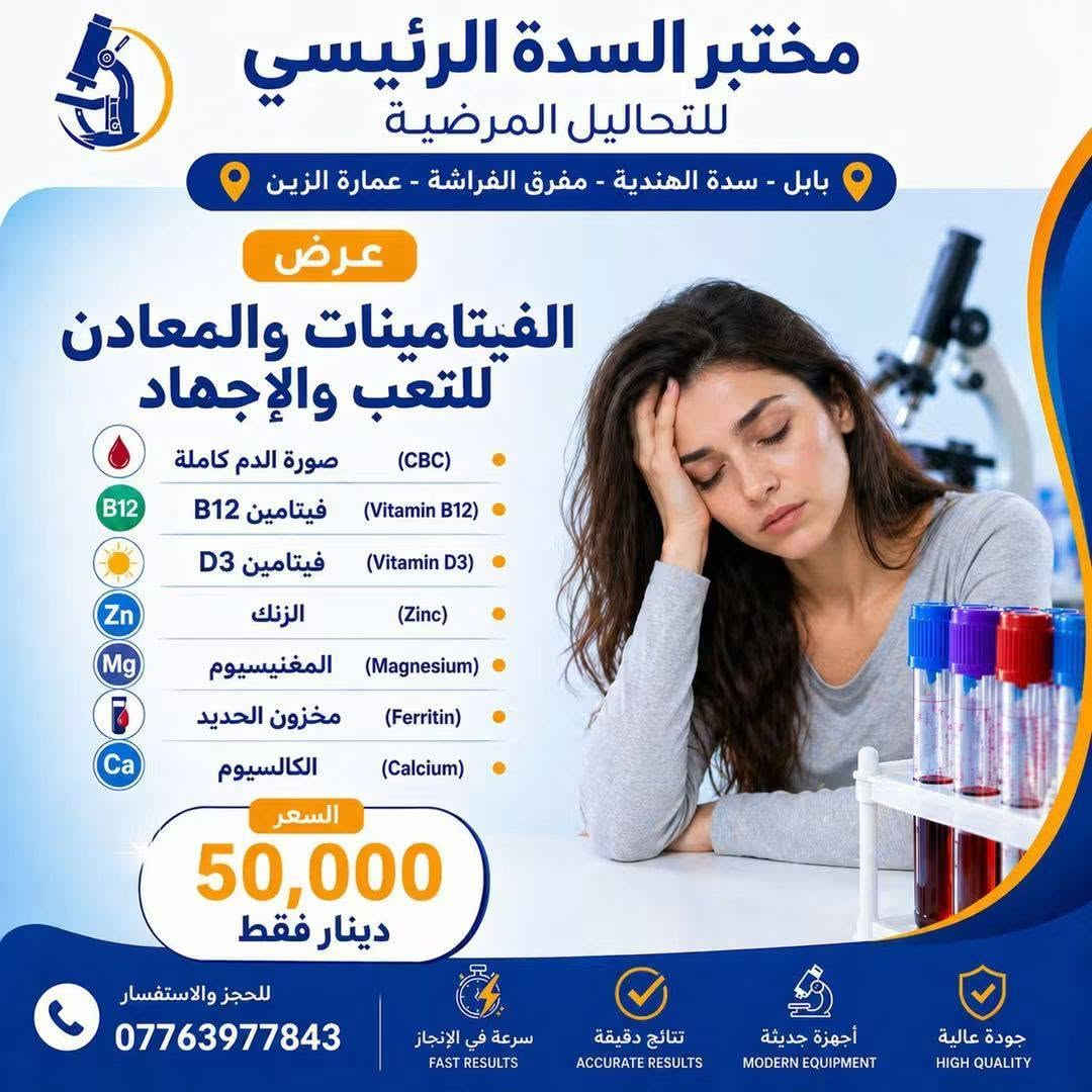 🔥 عروضنا غير بهالأيام! 🔥

لمدة 3 أيام فقط ⏳
وفرنالكم مجموعة من العروض الخاصة على التحاليل وبأسعار مميزة جدًا ❤️

📌 اختاروا العرض اللي يناسبكم واستفادوا قبل انتهاء المدة!

⏰ العروض محدودة ولمدة 3 أيام فقط
📍 لا تفوّت الفرصة 🌷

نص مكتوب في الصور:
- مختبر السدة الرئيسي للتحاليل المرضية بابل - سدة الهندية - مفرق الفراشة - عمارة الزيين عرض تساقط الشعر صورة الدم كاملة (CBC) فيتامين د (Vitamin D3) مخزون الحديد (Ferritin) الكالسيوم (Calcium) الزنك (Zinc) هرمون الغدة الدرقية (TSH) السعر 35,000 دينار فقط للحجز والاستفسار *********** سرعة في الإنجاز FAST RESULTS نتائج دقيقة ACCURATE RESULTS أجهزة حديثة MODERN EQUIPMENT جودة عالية HIGH QUALITY
- مختبر السدة الرئيسي للتحاليل المرضية بابل - سدة الهندية - مفرق الفراشة - عمارة الزين عرض الفيتامينات والمعادن للتعب والإجهاد صورة الدم كاملة (CBC) فيتامين B12 (Vitamin B12) فيتامين D3 (Vitamin D3) الزنك (Zinc) المغنيسيوم (Magnesium) مخزون الحديد (Ferritin) الكالسيوم (Calcium) السعر 50,000 دينار فقط للحجز والاستفسار *********** سرعة في الإنجاز FAST RESULTS نتائج دقيقة ACCURATE RESULTS أجهزة حديثة MODERN EQUIPMENT جودة عالية HIGH QUALITY
- مختبر السدة الرئيسي للتحاليل المرضية بابل - سدة الهندية - مفرق الفراشة - عمارة الزرين عرض عروض السمنة وثبوت الوزن الأنسولين (Insulin) مقاومة الأنسولين (Insulin Resistance) فيتامين D3 (Vitamin D3) سكر صائم (Fasting Blood Sugar) هرمون الغدة الدرقية (TSH) الدهون الثلاثية (Triglycerides) الكوليسترول الكلي (Cholesterol) السعر 50,000 دينار فقط ملاحظة يجب الصيام 10 ساعات للحجز والاستفسار *********** سرعة في الإنجاز FAST RESULTS نتائج دقيقة ACCURATE RESULTS أجهزة حديثة MODERN EQUIPMENT جودة عالية HIGH QUALITY
- مختبر السدة الرئيسي للتحاليل المرضية بابل - سدة الهندية - مفرق الفراشة - عمارة الزين عرض كمال الأجسام فيتامين D3 (Vitamin D3) صورة الدم كاملة (CBC) دهون ثلاثية (Triglycerides) كوليسترول (Cholesterol) الكوليسترول الجيد (HDL) الكوليسترول الضار (LDL) الكوليسترول منخفض الكثافة جداً (VLDL) هرمون الغدة الدرقية (TSH) إنزيم الكبد GOT (GOT) إنزيم الكبد GPT (GPT) هرمون البرولاكتين (Prolactin) هرمون التستوستيرون (Testosterone) اليوريا (Urea) الكريايتنين (Creatinine) حمض اليوريك (Uric Acid) 60,000 السعر دينار فقط ملاحظة: يجب الصيام 10 ساعات للحجز والاستفسار *********** سرعة في الإنجاز FAST RESULTS نتائج دقيقة ACCURATE RESULTS أجهزة حديثة MODERN EQUIPMENT جودة عالية HIGH QUALITY
- مختبر السدة الرئيسي للتحاليل المرضية بابل - سدة الهندية - مفرق الفراشة - عمارة الزرين عرض فحوصات الغدة الدرقية هرمون تحفيز الغدة الدرقية (TSH) هرمون الثايروكسين الحر (T3) هرمون الثايروكسين الحر (T4) السعر 20,000 دينار فقط للحجز والاستفسار *********** سرعة في الإنجاز FAST RESULTS نتائج دقيقة ACCURATE RESULTS أجهزة حديثة MODERN EQUIPMENT جودة عالية HIGH QUALITY