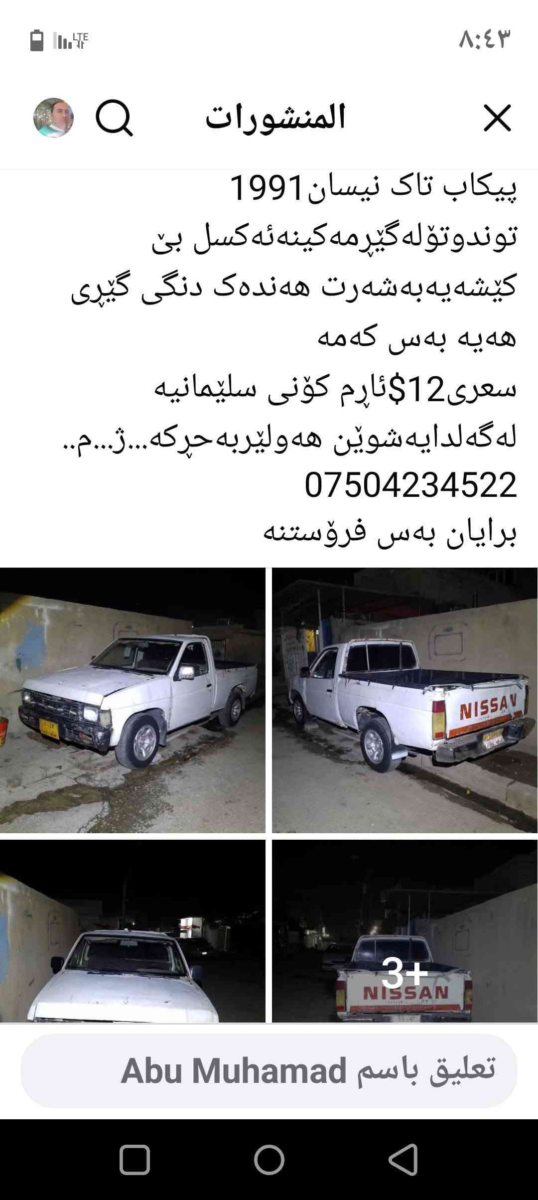 ئاڕم کۆنی سلێمانی
مۆدیل 1991
گێڕی کەمەک دەنکی دێ 
مەکینەئەکسل شانسی بێ کێشەیە
ژ.م***********
بەس فرۆشتنەزانیاری لەوێنەکانە أربيل, العراق

نص مكتوب في الصور:
- المنشورات
- پیکاب تاک نیسان 1991
- توندوتوله گیرمه کینه ئه کسل بی
- کیشه یه به شه رت هه نده ک دنگی گیری
- هه یه به س که مه
- سعرى 12$ئارم کونى سليمانيه
- له گه لدايه شوين هه وليربه حركه...ژ...م..
- ***********
- برایان به س فروستنه
- تعليق باسم Abu Muhamad