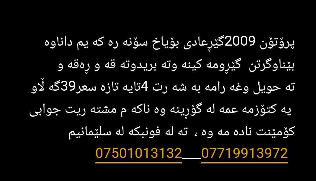 پرۆتۆن 2009گێڕعادی بۆیاخ سۆنە رە کە یم داناوە   بێناوگرتن  گێڕومە کینە وتە بریدوتە قە و ڕەقە و       تە حویل وغە رامە بە شە رت 4تایە تازە سعر39گە ڵاو  یە کتۆزمە عمە لە گۆڕینە وە ناکە م مشتە ریت جوابی کۆمێنت نادە مە وە ،  تە لە فونبکە لە سلێمانیم   ***********___*********** السليمانية, العراق

نص مكتوب في الصور:
- پروّتون 2009 گیرعادی بؤیاخ سوّنه ره که يم داناوه بيناوگرتن گيرومه كينه وته بريدوته قه و ره قه و ته حويل وغه رامه به شه رت 4تايه تازه سعر 39گه لاو يه کتؤزمه عمه له گؤرينه وه ناكه م مشته ريت جوابي كوّمينت ناده مه وه ، ته له فونبکه له سليمانيم ***********___***********