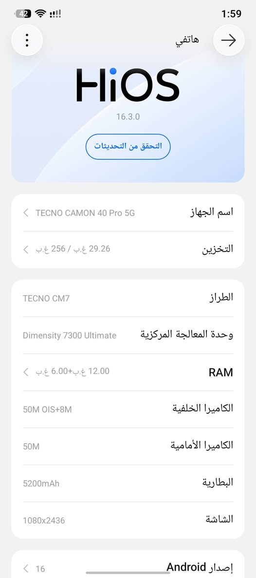 سلام عليكم للبيع 40 Tecno Camon
Pro 5G

الذاكرة : 256 كيكا

(12+12) 24: lJ

اللون : تیتانیوم سيلفر

النضافة

100 مكفول لا جلخ لا فطر

الملحقات : كارتونة كاملة و شاحن 45 واط اصلي و كفر

السعر : 340 الف وبي مجال قليل للاستفسار *********** واتساب متواجد
(مكاني نجف كوفه)

نص مكتوب في الصور:
- 42 1:59 هاتفي HiOS 16.3.0 التحقق من التحديثات اسم الجهاز TECNO CAMON 40 Pro 5G التخزين 29.26 غ.ب / 256 غ.ب الطراز TECNO CM7 وحدة المعالجة المركزية Dimensity 7300 Ultimate RAM 12.00 غ.ب+6.00 غ.ب الكاميرا الخلفية 50M OIS+8M الكاميرا الأمامية 50M البطارية 5200mAh الشاشة 1080x2436 إصدار Android 16