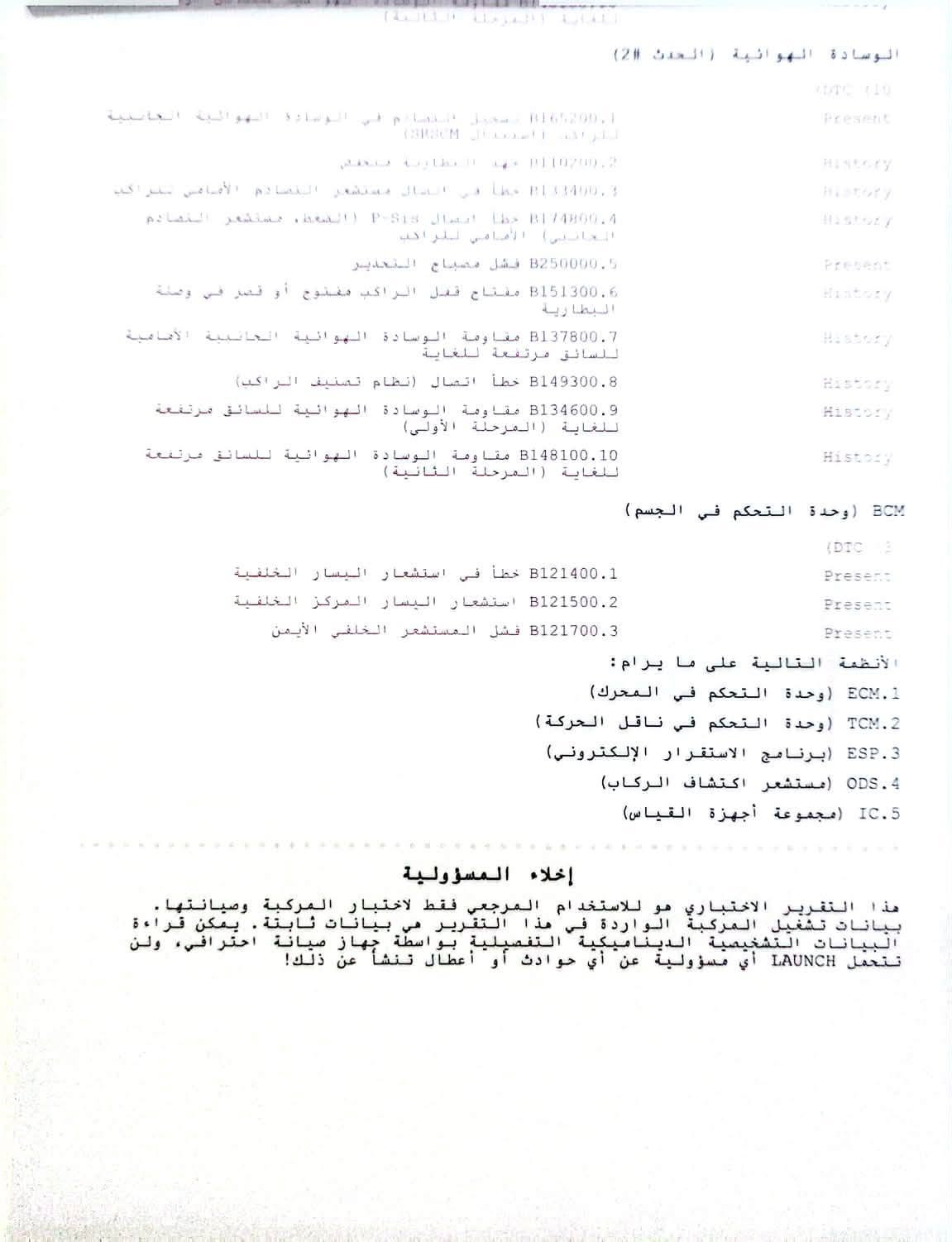 السلام عليكم 
كيا اوبتما  2018
مواصفات نص فول 
ضراره كما مواضح بالصور وسونار
محرك 2400
رقم قادسيه جديد
ماشيه 140 ميل
السعر 107
مكاني النجف
+964 782 395 3416

نص مكتوب في الصور:
- 67
- 11:17
- كيا أوبتيما LX موديل ...2
- en.bidfax.info
- VIN: 5XXGT4C5JJ5927705
- VIN: 5XXGT4P35JG321705
- الوسادة الهوائية (الحدث 2)
- DTC (10
- Present B165200.1 تسجيل النظام في الوسادة الهوائية الجانبية
- اللوحة الاستبدال (SRS)CM
- History P110200.2 جهد البطارية منخفض
- History B13400.3 خطأ في اتصال مستشعر الصادم الأمامي لتراكيب
- History B174800.4 خطأ اتصال P-Sis (الضغط, مستشعر الصادم
- الجانبي) الأمامي للراكب
- Present B250000.5 فشل مصباح التحذير
- History B151300.6 مفتاح قفل الراكب مفتوح أو قصر في وصلة
- البطارية
- History B137800.7 مقاومة الوسادة الهوائية الجانبية الأمامية
- للسائق مرتفعة للغاية
- History B149300.8 خطأ اتصال (نظام تصنيف الراكب)
- History B134600.9 مقاومة الوسادة الهوائية للسائق مرتفعة
- للغاية (المرحلة الأولى)
- History B148100.10 مقاومة الوسادة الهوائية للسائق مرتفعة
- للغاية (المرحلة الثانية)
- BCM (وحدة التحكم في الجسم)
- (DTC 3
- Present B121400.1 خطأ في استشعار اليسار الخلفية
- Present B121500.2 استشعار اليسار المركز الخلفية
- Present B121700.3 فشل المستشعر الخلفي الأيمن
- الأنظمة التالية على ما يرام:
- 1.ECM (وحدة التحكم في المحرك)
- 2.TCM (وحدة التحكم في ناقل الحركة)
- 3.ESP (برنامج الاستقرار الإلكتروني)
- 4.ODS (مستشعر اكتشاف الركاب)
- 5.IC (مجموعة أجهزة القياس)
- إخلاء المسؤولية
- هذا التقرير الاختباري هو للاستخدام المرجعي فقط لاختبار المركبة وصيانتها.
- بيانات تشغيل المركبة الواردة في هذا التقرير هي بيانات ثابتة. يمكن قراءة
- البيانات التشخيصية الديناميكية التفصيلية بواسطة جهاز صيانة احترافي، ولن
- تحمل LAUNCH أي مسؤولية عن أي حوادث أو أعطال تنشأ عن ذلك!