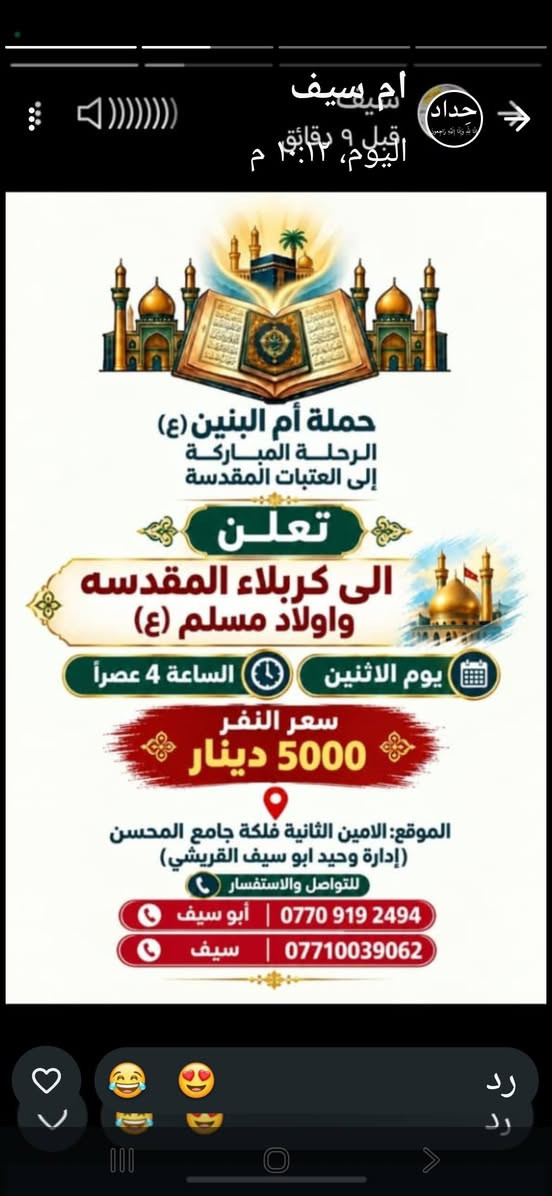 لا توجد تفاصيل

نص مكتوب في الصور:
- ام سيف اليوم، ١٠:١٣ م حداد حملة أم البنين (ع) الرحلة المباركة إلى العتبات المقدسة تعلن .. الى العلويه بنت الهدى (قدس الله سرها) و مرقد الصحابي سلمان المحمدي (رض) مجاناً .. مجاناً الساعة 4 عصراً | يوم الاحد الموقع: الامين الثانية فلكة جامع المحسن (بإدارة وحيد ابو سيف القريشي) ابو سيف *********** سيف *********** رد رد
- ام سيف
- قبل دقيقتين
- اليوم، ٢:١٧ م
- حداد
- حملة أم البنين (ع)
- الرحلة المباركة
- إلى العتبات المقدسة
- تعلن إلى
- النجف الاشرف
- ومقبرة وادي السلام
- يوم الثلاثاء | الساعة 10 ليلاً
- الموقع: الامين الثانية فلكة جامع المحسن
- (بإدارة وحيد ابو سيف القريشي)
- للتواصل والاستفسار
- أبو سيف | ***********
- سيف | ***********
- رد
- ام سيف حداد اليوم، ١٢:١٢ م قبل ٩ دقائق حملة أم البنين (ع) الرحلة المباركة إلى العتبات المقدسة تعلن الى كربلاء المقدسه واولاد مسلم (ع) يوم الاثنين الساعة 4 عصراً سعر النفر 5000 دينار الموقع: الامين الثانية فلكة جامع المحسن (إدارة وحيد ابو سيف القريشي) للتواصل والاستفسار أبو سيف | *********** سيف | *********** رد رد
