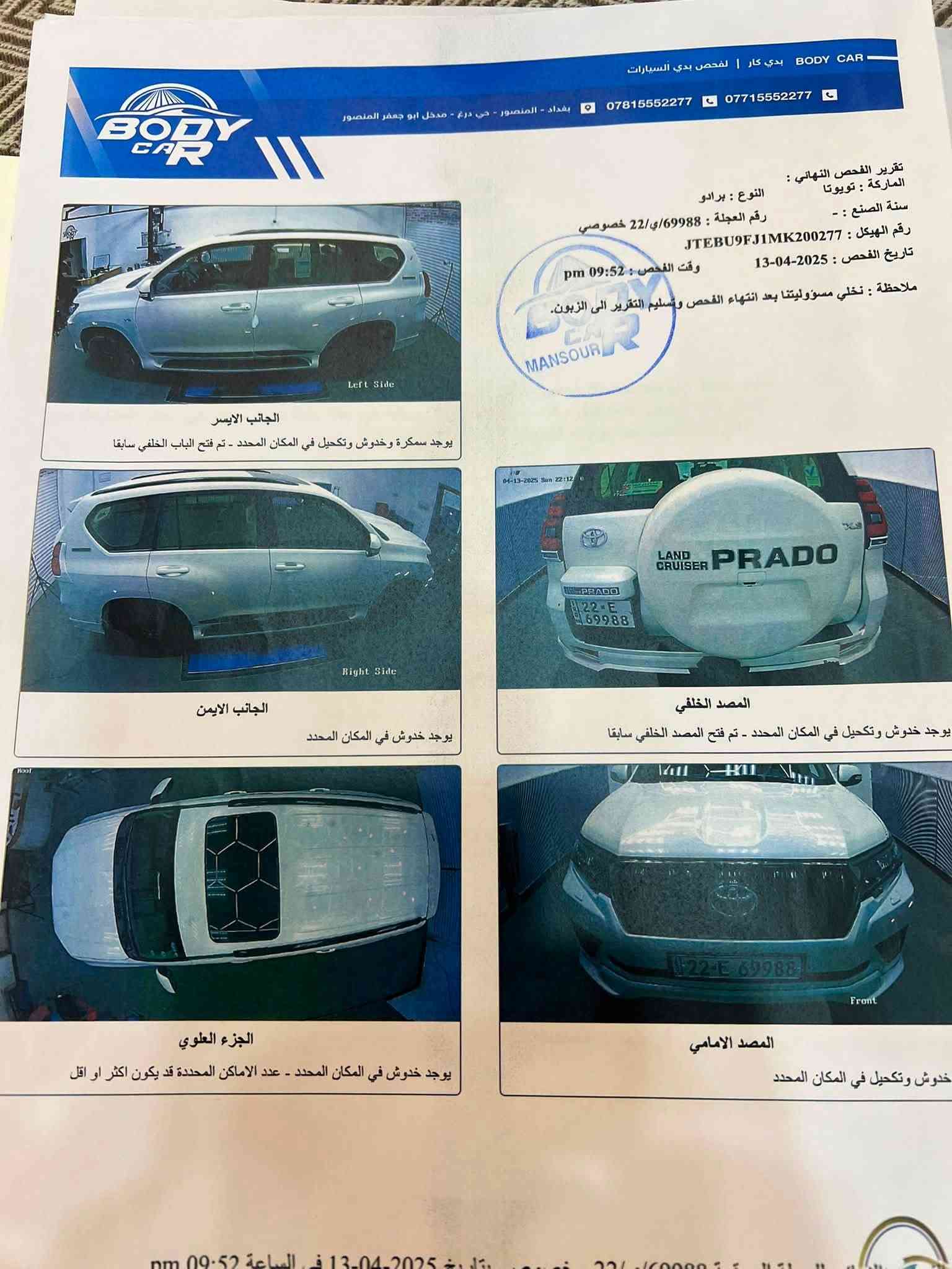 السلام عليكم ورحمة الله وبركاته .
للبيع سياره برادو موديل 2021

كفاله عامه ماعدا الشخوط والملاحظات الي بالسنور

  

ماشيه 104الف كيلو .    

محرك 6  سلندر 4000 

مواصفات .فتحه سلايد .

7 راكب .تبريد 3 قطع

بصمه.عدد ٢

المري شفط.والاشاير بالمري.

زراكات لايت 

لايت عدسه زنون 

لايت اسود دخاني 

كراسي كهرباء  ( الاماميه ) 

تحكم استرين جهتين.

لايتات زنون.

حساسات خلفيه مع كأمره .

ثلاجه .

اسبير تعليك 

دخول ذكي .مع اربع جامات اوتو.

طفايه حريق .

شاشه الجبيره . مع نظام بلوتوث.

مانع انزلاق .

نظام ECO.
.

كروس سرعه.
  . السياره جديده وصياناتة كلها بشركة ساز  السعر.     39$
للاتصال ***********

نص مكتوب في الصور:
- BODY CAR | لفحص بدي السيارات
- بغداد - المنصور - حي درع - مدخل ابو جعفر المنصور
- ***********771555277
- تقرير الفحص النهائي :
- الماركة : تويوتا
- النوع : برادو
- سنة الصنع : -
- رقم العجلة : 69988/ي/22 خصوصي
- رقم الهيكل : JTEBU9FJ1MK200277
- تاريخ الفحص : 2025-04-13
- وقت الفحص : 09:52 pm
- ملاحظة : تخلي مسؤوليتنا بعد انتهاء الفحص وتسليم التقرير الى الزبون.
- الجانب الايسر
- يوجد سمكرة وخدوش وتكحيل في المكان المحدد - تم فتح الباب الخلفي سابقا
- Left Side
- الجانب الايمن
- يوجد خدوش في المكان المحدد
- Right Side
- المصد الخلفي
- يوجد خدوش وتكحيل في المكان المحدد - تم فتح المصد الخلفي سابقا
- الجزء العلوي
- يوجد خدوش في المكان المحدد - عدد الاماكن المحددة قد يكون اكثر او اقل
- المصد الامامي
- خدوش وتكحيل في المكان المحدد
- Front