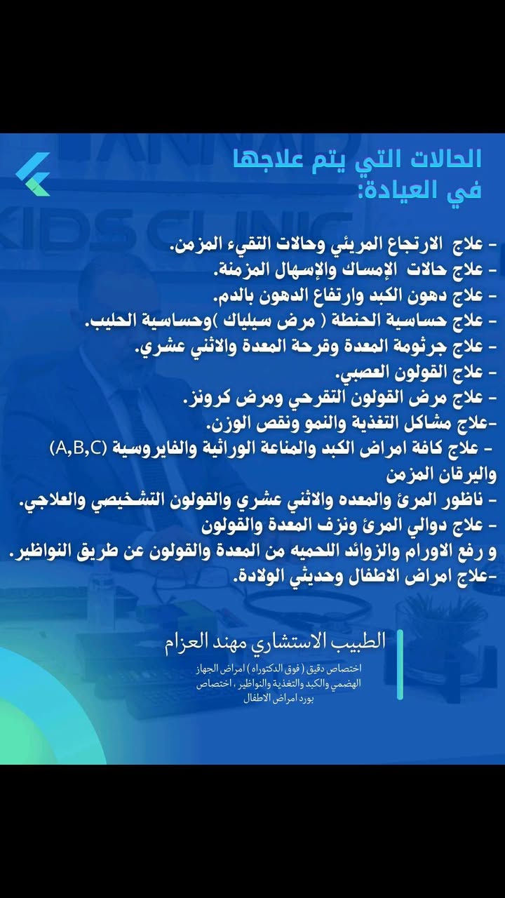لا توجد تفاصيل

نص مكتوب في الصور:
- الدكتور مهند العزام اختصاص دقيق امراض الجهاز الهضمي والكبد والتغذية والنواظير | اختصاص امراض الأطفال وحديثي الولادة *********** أيام التواجد الثلاثاء - الأربعاء - الخميس - الجمعة - السبت واسط العزيزية شارع الخليج المركز الطبي العالمي
- مرحباً بكم في عيادتنا ، نقدم لكم انواع الجداول الغذائية ولجميع الامراض والمشاكل الصحية
- الجداول هي :
- . للتنحيف وانزال الوزن ( للسمنة )
- . لزيادة الوزن
- . لجميع الامراض المزمنة(السكري و ارتفاع ضغط الدم واضطرابات الهرمونات)
- . لجميع امراض الجهاز الهضمي والكبد ( القولون العصبي والكبد الدهني والتهابات الأمعاء وجرثومة المعدة)
- . الامراض الجلدية ( الشري وحساسية الجلد والاكزمة والصدفية وتساقط الشعر )
- . الامراض العصبية والنفسية
- . امراض المفاصل
- . الامراض التنفسية والربو
- الطبيب الاستشاري مهند العزام
- اختصاص دقيق ( فوق الدكتوراه )
- امراض الجهاز الهضمي والكبد والتغذية والنواظير ، اختصاص بورد امراض الاطفال
- غذاء متوازن
- ...
- صحة أفضل.
- الحالات التي يتم علاجها في العيادة: - علاج الارتجاع المريئي وحالات التقيء المزمن. - علاج حالات الإمساك والإسهال المزمنة. - علاج دهون الكبد وارتفاع الدهون بالدم. - علاج حساسية الحنطة ( مرض سيلياك ) وحساسية الحليب. - علاج جرثومة المعدة وقرحة المعدة والاثني عشري. - علاج القولون العصبي. - علاج مرض القولون التقرحي ومرض كرونز. -علاج مشاكل التغذية والنمو ونقص الوزن. - علاج كافة امراض الكبد والمناعة الوراثية والفاييروسية (A,B,C) واليرقان المزمن - ناظور المرئ والمعده والاثني عشري والقولون التشخيصي والعلاجي. - علاج دوالي المرئ ونزف المعدة والقولون و رفع الاورام والزوائد اللحميه من المعدة والقولون عن طريق النواظير. -علاج امراض الاطفال وحديثي الولادة. الطبيب الاستشاري مهند العزام اختصاص دقيق ( فوق الدكتوراه) امراض الجهاز الهضمي والكبد والتغذية والنواظير . اختصاص بورد امراض الاطفال