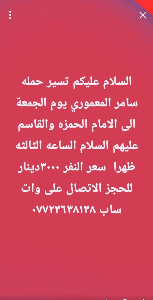 لا توجد تفاصيل

نص مكتوب في الصور:
- السلام عليكم تسير حمله سامر المعموري غدا إلى العلويه شريفه الساعه الرابعه عصرا سعر النفر ٢٠٠٠ دينار (( آخر ٧ مقاعد)) للحجز الاتصال على وات ***********
- السلام عليكم تسير حمله
- سامر المعموري يوم الجمعة
- الى الامام الحمزه والقاسم
- عليهم السلام الساعه الثالثه
- ظهرا سعر النفر ٣٠٠٠ دينار
- للحجز الاتصال على وات
- ساب ***********
- السلام عليكم تسير حمله سامر المعموري يوم الجمعة الى الكاظم و سامراء المقدسه سعر النفر ١٠٠٠٠ مع وجبه إفطار الانطلاق الساعه الرابعه صباحاً للحجز الاتصال على *********** ( المقاعد الاخيرة )