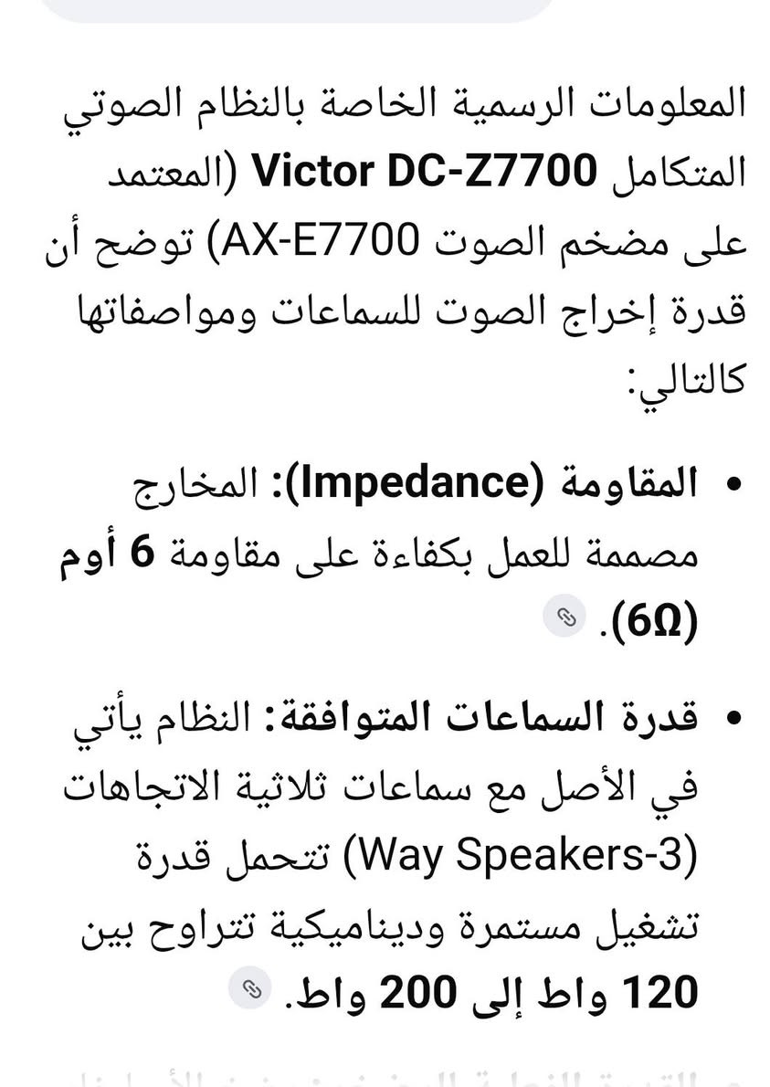 السلام عليكم .
جهاز سيستم ماركة فيكتور ياباني ٥ طوابق من النوع الثقيل . كهرباء ١١٠ فولت  ١٦٤ واط .
فقط الجهاز ...يشغل سماعات من ١٢٠ الئ ٢٠٠ واط
نقص وجوه ابواب المسجل و شريط ربط بين المسجل و المضخم .
جهاز مال بيت متروك فترة طويلة . واضح بالصور فحصته علئ محولة .بيه ٣ قطع تشتغل
المضخم طافي .
السعر ٥٠ الف نهائي واصل لمكانك ..
 اخوان انا مكلف بالجهاز منعا للاحراج رجاءا .
للاستفسار او المراسلة موجود خاص او *********** البصرة .موجود توصيل شركة .

نص مكتوب في الصور:
- ٨:٢٧ ص ٢٠٢٦/٠٩/٠٨ ١٠:٠٨ م مشاركة تفضيل تعديل حذف المزيد
- المعلومات الرسمية الخاصة بالنظام الصوتي المتكامل Victor DC-Z7700 (المعتمد على مضخم الصوت AX-E7700) توضح أن قدرة إخراج الصوت للسماعات ومواصفاتها كالتالي:
- • المقاومة (Impedance): المخارج مصممة للعمل بكفاءة على مقاومة 6 أوم (6Ω).
- • قدرة السماعات المتوافقة: النظام يأتي في الأصل مع سماعات ثلاثية الاتجاهات (Way Speakers-3) تتحمل قدرة تشغيل مستمرة وديناميكية تتراوح بين 120 واط إلى 200 واط.