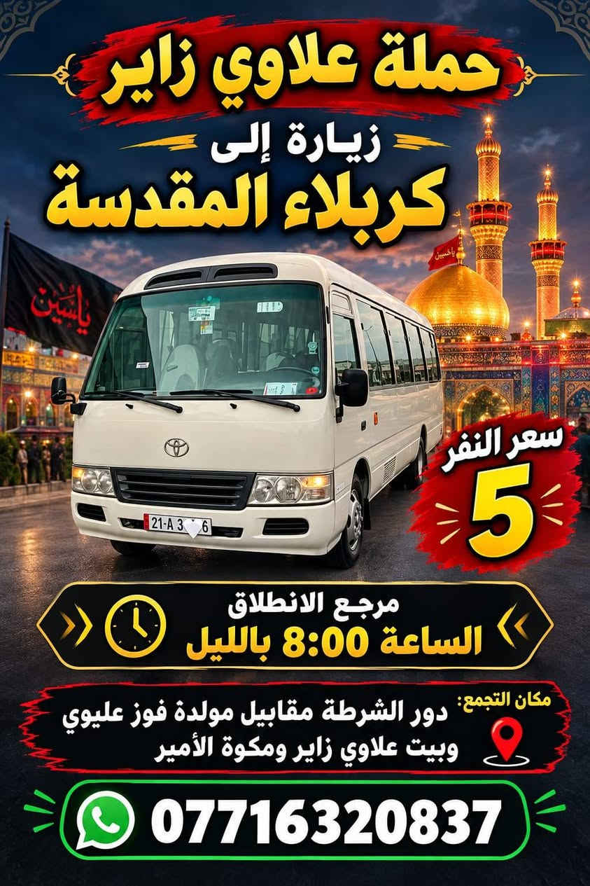 لا توجد تفاصيل

نص مكتوب في الصور:
- حملة علاوي يوم الجمعة زيارة إلى النجف الاشرف ومقبرة وادي السلام سعر النفر 8 مرجع الانطلاق الساعة 8:00 بالليل مكان التجمع: دور الشرطة قرب مكواه الامير وبيت علاوي زاير وكبال مولده فوز ***********
- حملة علاوي زائر زيارة إلى كربلاء المقدسة سعر النفر 5 مرجع الانطلاق الساعة 8:00 بالليل مكان التجمع: دور الشرطة مقابيل مولدة فوز عليوي وبيت علاوي زائر ومكوة الأمير ***********
- حملة علاوي
- يوم الجمعة
- زيارة إلى
- علي ابن الحسين
- وشريفة بنت الحسن
- سعر النفر
- 7
- مرجع الانطلاق
- الساعة 4:00 العصر
- مكان التجمع:
- دور شرطة قرب مكوة الأمير وبيت علاوي زاير
- وكبال المولدة فوزي
- ***********
- حملة علاوي زائر زيارة إلى الامام الكاظم سعر النفر 2 يوم الجمعة الانطلاق الثاني 8:00 بالنفيل الانطلاق الاول 5:00 العصر مكان التجمع: دور الشرطة قرب مكسوس الامير وبيت علاوي زائر ومولده فوزي ***********