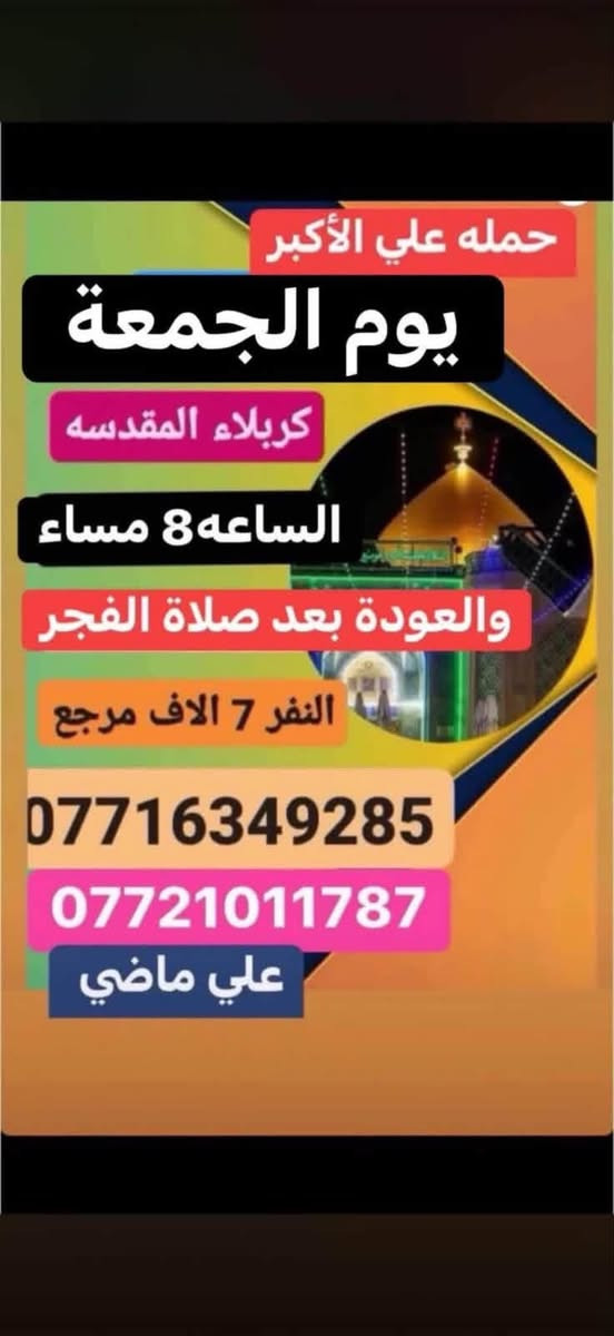 لا توجد تفاصيل

نص مكتوب في الصور:
- حمله علي الاكبر الجمعه الى كربلاء المقدسه الساعه 2 ظهره رجوع حسب الاتفاق النفر 7 الاف مرجع ***********
- حمله علي ماضي الجمعه النجف الاشرف الساعه العاشره ليلا رجوع حسب الاتفاق النفر 10 الاف مرجع ***********
- حمله علي الأكبر يوم الجمعة كربلاء المقدسه الساعه 8 مساء والعودة بعد صلاة الفجر النفر 7 الاف مرجع *********** *********** علي ماضي