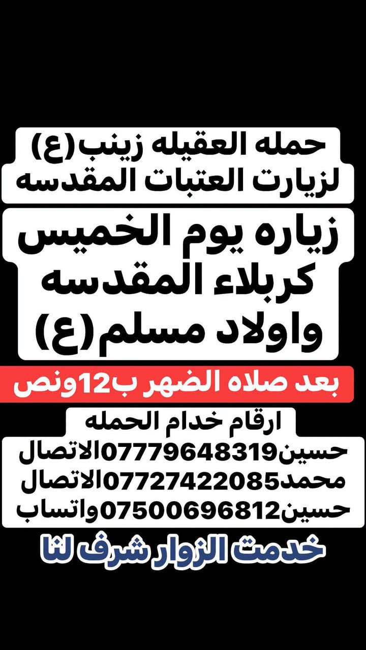 🧿حمله العقيلة زينب(ع)🧿 الزيارات العتبات المقدسه🙏
زيارات هاذا الاسبوع (الثلاثاء-والخميس-والجمعه-والسبت)

ثابت✅🙏 للحجز والاستفسار مفتوح ☎️ خدام الحمله ✅ 

☎️حسين***********الاتصال📱 

☎️محمد***********الاتصال📱

☎️حسين***********واتساب📱مراسله أو اتصل 

(متوفر سيارات إذ عندك زياره أو مناسبه اتصل وبخدمتك)

#خدمت-الزوار-شرف-لنا # @الجميع

نص مكتوب في الصور:
- حمله العقيله زينب (ع) لزيارت العتبات المقدسه زياره يوم الثلاثاء كربلاء المقدسه والعلویه شريفه (ع) ومخابز باب الاغا بعد صلاه الضهر ب12 ونص ارقام خدام الحمله حسين *********** الاتصال محمد *********** الاتصال حسين *********** واتساب خدمت الزوار شرف لنا
- حمله العقيله زينب (ع) لزيارت العتبات المقدسه زياره يوم الخميس كربلاء المقدسه واولاد مسلم (ع) بعد صلاه الضهر ب12ونص ارقام خدام الحمله حسين *********** الاتصال محمد *********** الاتصال حسين *********** واتساب خدمت الزوار شرف لنا
- حمله العقيله زينب (ع) لزيارت العتبات المقدسه زياره يوم الجمعه النجف الاشرف وزياره المقابر بعد صلاه المغرب ب8 ونص بليل ارقام خدام الحمله حسين***********الاتصال محمد***********الاتصال حسين***********واتساب خدمت الزوار شرف لنا
- حمله العقيله زينب (ع)
- لزيارت العتبات المقدسه
- زياره يوم السبت
- سامراء المقدسه
- وسيد محمد ع
- وابراهيم بن مالك الاشتر
- بعد صلاه الضهر ب 12 ونَص
- ارقام خدام الحمله
- حسين *********** الاتصال
- محمد *********** الاتصال
- حسين *********** واتساب
- خدمت الزوار شرف لنا