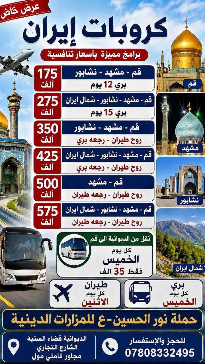 سارعوا بالحجز معنا قبل فوات الاوان في رحلتنا القادمة إلى إيران ويانه مع  حملة نور الحسين-ع للمزارات الدينية المقدسة والمناطق السياحية.... عروضنا الجديدة وتخفيض الاسعار بالسفر معنا
..... .......  .........   ........   .......... 
رحلتنا الى إيران في نوعان من البرامج..
 
 1 //. .....  وبرنامج الطيران (( ذهاب طيران والعوده بري)).  وبسعر   350  ألف فقط في يوم الاثنين .. 
   ____ @@   ____. @@@.___  
 2 //......  وبرنامج ((  البري/ ذهاب وعوده  بري)) وبسعر   175  ألف فقط في يوم الخميس عصراً وبتاريخ  9/3  ....
    ____. @@ ____. @@@ ___

برامج دينيه وسياحية متنوعه وترفيهية.  ... معنا سافر وارتاح...
برامج كامله الخدمات المميزة للمسافر من السكن فنادق نظيفه ومرتبه والنقل في باصات ال Vip والأكل  ثلاث وجبات الطعام في مشهد فقط.. ويرافقكم في الرحلة مندوبين ودليل سياحي معكم طول الرحلة....

@@ للحجز والاستفسار الاتصال بالرقم.***********
         ***********

العنوان// الديوانية/ قضاء السنيه / الشارع التجاري /  مجاور فاملي مول 📍
سارعوا بالحجز معنا قبل فوات الاوان في رحلتنا القادمة إلى إيران ويانه مع  حملة نور الحسين-ع للمزارات الدينية المقدسة والمناطق السياحية.... عروضنا الجديدة وتخفيض الاسعار بالسفر معنا
