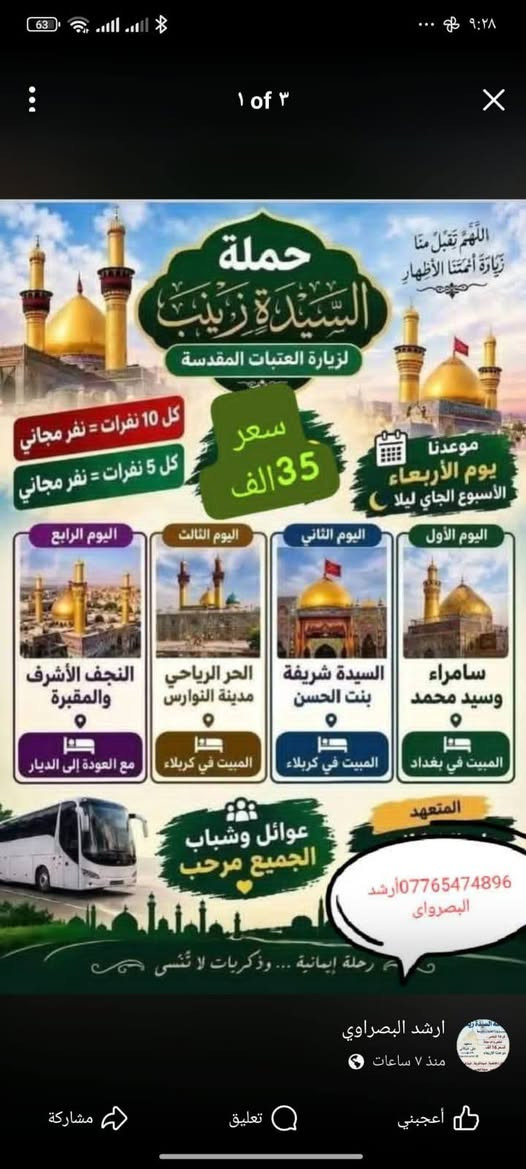 الانطلاق يوم الاربعاء ليلا الحجز عنوان التجمع والانطلاق البصره ساحه سعد سعر النفر 35 فقط نقل 4 يام باص نقل حديث كل 10 نفرات نفر مجاني وكل 6 نقرات نفر مجاني عوائل وشباب
للتواصل معنا واتساب ***********

نص مكتوب في الصور:
- 1 of 3 اللَّهُمَّ تَقَبَّلْ مِنَّا زِيَارَةَ أَئِمَّتِنَا الأَطْهَارِ حملة السيدة زينب لزيارة العتبات المقدسة كل 10 نفرات = نفر مجاني كل 5 نفرات = نفر مجاني سعر 35 الف موعدنا يوم الأربعاء الأسبوع الجاي ليلا اليوم الأول سامراء وسيد محمد المبيت في بغداد اليوم الثاني السيدة شريفة بنت الحسن المبيت في كربلاء اليوم الثالث الحر الرياحي مدينة النوارس المبيت في كربلاء اليوم الرابع النجف الأشرف والمقبرة مع العودة إلى الديار عوائل وشباب الجميع مرحب المتعهد *********** ارشد البصراوي رحلة إيمانية ... وذكريات لا تنسى ارشد البصراوي منذ 7 ساعات أعجبني تعليق مشاركة