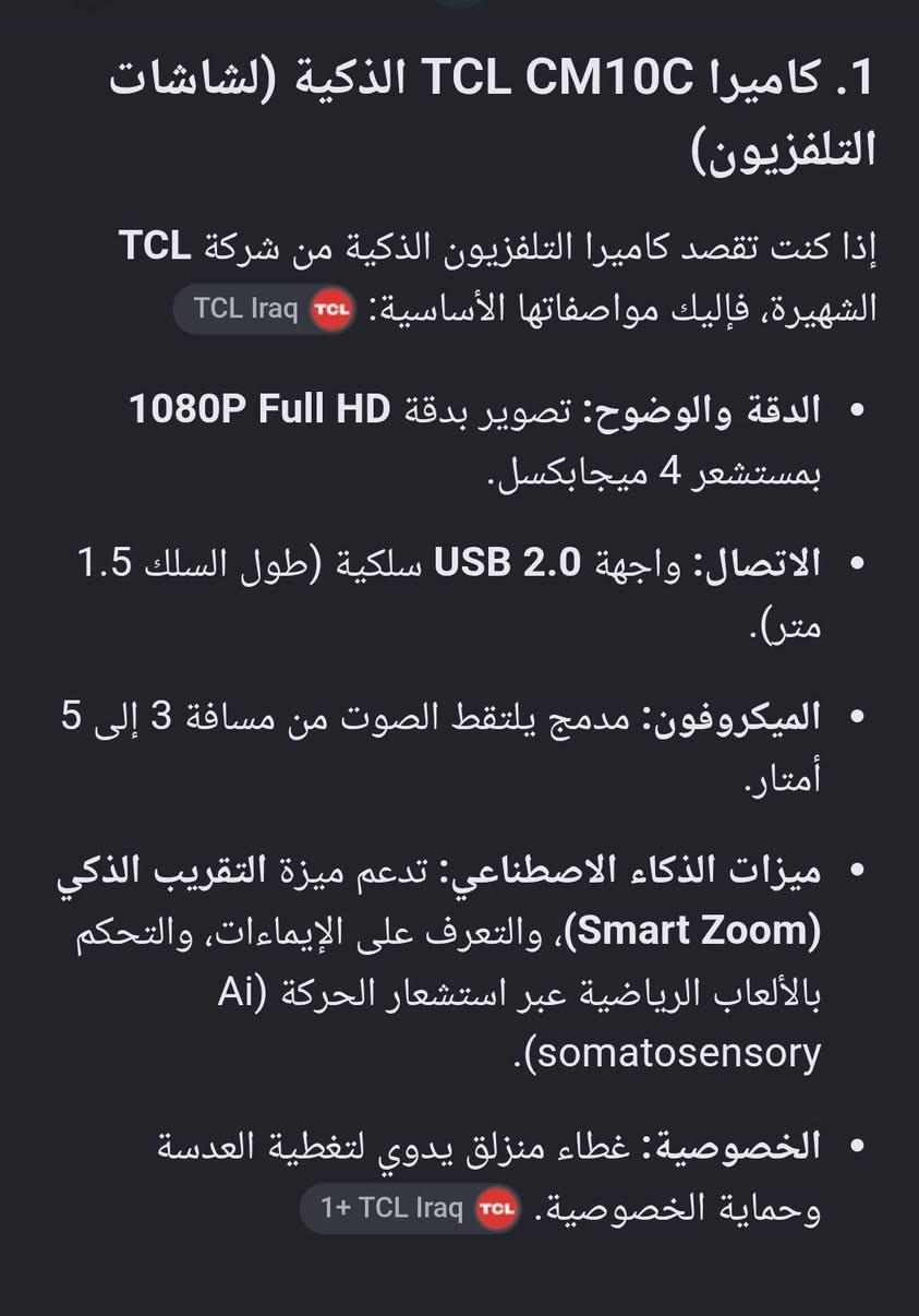كاميرا 1080p من tcl للبثوث والمكالمات الفيديو
للبيع او مراوس ssd 
***********

نص مكتوب في الصور:
- 1. كاميرا TCL CM10C الذكية (لشاشات التلفزيون) إذا كنت تقصد كاميرا التلفزيون الذكية من شركة TCL الشهيرة، فإليك مواصفاتها الأساسية: TCL Iraq • الدقة والوضوح: تصوير بدقة 1080P Full HD بمستشعر 4 ميجابكسل. • الاتصال: واجهة USB 2.0 سلكية (طول السلك 1.5 متر). • الميكروفون: مدمج يلتقط الصوت من مسافة 3 إلى 5 أمتار. • ميزات الذكاء الاصطناعي: تدعم ميزة التقريب الذكي (Smart Zoom)، والتعرف على الإيماءات، والتحكم بالألعاب الرياضية عبر استشعار الحركة (Ai somatosensory). • الخصوصية: غطاء منزلق يدوي لتغطية العدسة وحماية الخصوصية. TCL Iraq 1+